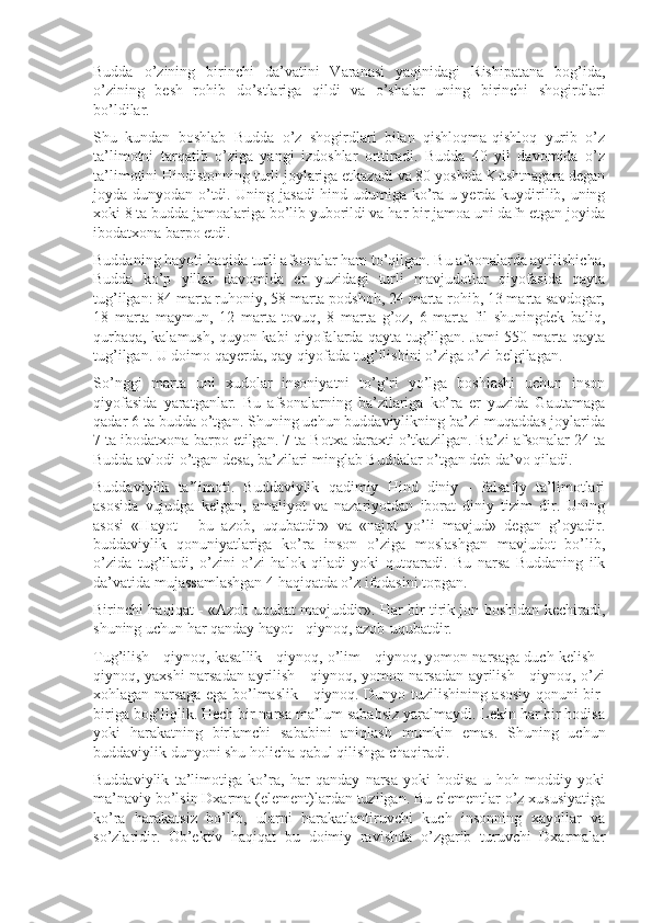 Budda   o’zining   birinchi   da’vatini   Varanasi   yaqinidagi   Rishipatana   bog’ida,
o’zining   besh   rohib   do’stlariga   qildi   va   o’shalar   uning   birinchi   shogirdlari
bo’ldilar.
Shu   kundan   boshlab   Budda   o’z   shogirdlari   bilan   qishloqma-qishloq   yurib   o’z
ta’limotni   tarqatib   o’ziga   yangi   izdoshlar   orttiradi.   Budda   40   yil   davomida   o’z
ta’limotini Hindistonning turli joylariga etkazadi va 80 yoshida Kushtnagara degan
joyda dunyodan o’tdi. Uning jasadi  hind udumiga ko’ra u yerda kuydirilib, uning
xoki 8 ta budda jamoalariga bo’lib yuborildi va har bir jamoa uni dafn etgan joyida
ibodatxona barpo etdi.
Buddaning hayoti haqida turli afsonalar ham to’qilgan. Bu afsonalarda aytilishicha,
Budda   ko’p   yillar   davomida   er   yuzidagi   turli   mavjudotlar   qiyofasida   qayta
tug’ilgan: 84 marta ruhoniy, 58 marta podshoh, 24 marta rohib, 13 marta savdogar,
18   marta   maymun,   12   marta   tovuq,   8   marta   g’oz,   6   marta   fil   shuningdek   baliq,
qurbaqa, kalamush, quyon kabi qiyofalarda qayta tug’ilgan. Jami 550 marta qayta
tug’ilgan. U doimo qayerda, qay qiyofada tug’ilishini o’ziga o’zi belgilagan. 
So’nggi   marta   uni   xudolar   insoniyatni   to’g’ri   yo’lga   boshlashi   uchun   inson
qiyofasida   yaratganlar.   Bu   afsonalarning   ba’zilariga   ko’ra   er   yuzida   Gautamaga
qadar 6 ta budda o’tgan. Shuning uchun buddaviylikning ba’zi muqaddas joylarida
7 ta ibodatxona barpo etilgan. 7 ta Botxa daraxti o’tkazilgan. Ba’zi afsonalar 24 ta
Budda avlodi o’tgan desa, ba’zilari minglab Buddalar o’tgan deb da’vo qiladi.
Buddaviylik   ta’limoti.   Buddaviylik   qadimiy   Hind   diniy   -   falsafiy   ta’limotlari
asosida   vujudga   kelgan,   amaliyot   va   nazariyotdan   iborat   diniy   tizim   dir.   Uning
asosi   «Hayot   -   bu   azob,   uqubatdir»   va   «najot   yo’li   mavjud»   degan   g’oyadir.
buddaviylik   qonuniyatlariga   ko’ra   inson   o’ziga   moslashgan   mavjudot   bo’lib,
o’zida   tug’iladi,   o’zini   o’zi   halok   qiladi   yoki   qutqaradi.   Bu   narsa   Buddaning   ilk
da’vatida mujassamlashgan 4 haqiqatda o’z ifodasini topgan.
Birinchi haqiqat - «Azob uqubat mavjuddir». Har bir tirik jon boshidan kechiradi,
shuning uchun har qanday hayot - qiynoq, azob-uqubatdir.
Tug’ilish - qiynoq, kasallik - qiynoq, o’lim - qiynoq, yomon narsaga duch kelish -
qiynoq, yaxshi narsadan ayrilish - qiynoq, yomon narsadan ayrilish - qiynoq, o’zi
xohlagan narsaga ega bo’lmaslik - qiynoq. Dunyo tuzilishining asosiy qonuni bir-
biriga bog’liqlik. Hech bir narsa ma’lum sababsiz yaralmaydi. Lekin har bir hodisa
yoki   harakatning   birlamchi   sababini   aniqlash   mumkin   emas.   Shuning   uchun
buddaviylik dunyoni shu holicha qabul qilishga chaqiradi.
Buddaviylik   ta’limotiga   ko’ra,   har   qanday   narsa   yoki   hodisa   u   hoh   moddiy   yoki
ma’naviy bo’lsin Dxarma (element)lardan tuzilgan. Bu elementlar o’z xususiyatiga
ko’ra   harakatsiz   bo’lib,   ularni   harakatlantiruvchi   kuch   insonning   xayollar   va
so’zlaridir.   Ob’ektiv   haqiqat   bu   doimiy   ravishda   o’zgarib   turuvchi   Dxarmalar 