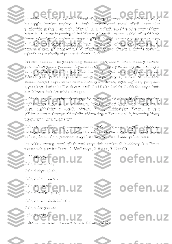 oqimidir. Harakatdagi Dxarmalar mavjudligining 5 formasini yaratadi: tana, sezgi,
his-tuyg’u,   harakat,   anglash.   Bu   besh   forma   insonni   tashkil   qiladi.   Inson   ular
yordamida   yashaydi   va   borliq   bilan   aloqada   bo’ladi,   yaxshi   yoki   yomon   ishlarni
bajaradi. Bu narsa insonning o’limi bilan tugallanadi. Insonni tashkil qiluvchi besh
forma   (skandx)   o’z   navbatida   qayta   tug’iladi.   Yangi   tananing   xususiyatlari   asos
bo’luvchi   besh   natijani   beradi:   faoliyat,   gumrohlik,   xohish,   istak   va   norma.   Bu
prosess   «hayot   g’ildiragi»ni   tashkil   qiladi.   «Hayot   g’ildiragi»da   doimiy   ravishda
aylanib, inson abadiy qiynoqqa duchor bo’ladi.
Ikkinchi   haqiqat   -   «qiynoqlarning   sabablari   mavjuddir».   Inson   moddiy   narsalar
yoki ma’naviy qadriyatlardan foydalanib, ularni haqiqiy va doimiy deb hisoblaydi
va doimo ularga ega bo’lishga intiladi. Bu intilish hayot davomiyligiga olib boradi.
YAxshi   yoki   yomon   niyatlardan   tuzilgan   hayot   daryosi,   orzular   va   intilishlar
sababli   kelajak   hayot   uchun   karma   hozirlaydi.   Demak,   qayta   tug’ilish,   yangitdan
qiynoqlarga duchor bo’lish davom etadi. Buddistlar fikricha Buddadan keyin hech
kim Nirvana holatiga erisha olmagan.
Uchinchi  haqiqat - «qiynoqlarni tugatish mumkin». YAxshi  yoki  yomon niyatlar,
intilishlardan   butunlay   uzilish   Nirvana   holatiga   to’g’ri   keladi.   Bu   holatda   inson
qayta   tug’ilishdan   to’xtaydi.   Nirvana   holati,   buddaviylar   fikricha,   «Hayot
g’ildiragidan» tashqariga chiqishdir. «Men» degan fikrdan ajralib, insonning hissiy
tuyg’ullarini to’la tugatishdir.
To’rtinchi   haqiqat   -   qiynoqlardan   qutilish   yo’li   mavjuddir.   Bu   yo’l   -   «Sakkizta
narsaga   amal   qilish,   to’g’ri   tushunish,   to’g’ri   harakat   qilish,   to’g’ri   muomalada
bo’lish, fikrni to’g’ri jamlash». Bu yo’ldan borgan inson Budda yo’lini tutadi.
Bu   sakkiz   narsaga   amal   qilish   meditasiya   deb   nomlanadi.   buddaviylik   ta’limoti
asosan uch qismdan iborat: 1. Meditasiya; 2. Axloq; 3. Donolik.
1. Meditasiya:
To’g’ri tushunish;
To’g’ri niyat qilish;
To’g’ri o’zini tutish;
To’g’ri anglash;
To’g’ri harakat qilish;
To’g’ri muomalada bo’lish;
To’g’ri fikr yuritish;
To’g’ri gapirish;
2. Axloq normalari - Budda «Pancha Shila» nasihati: 