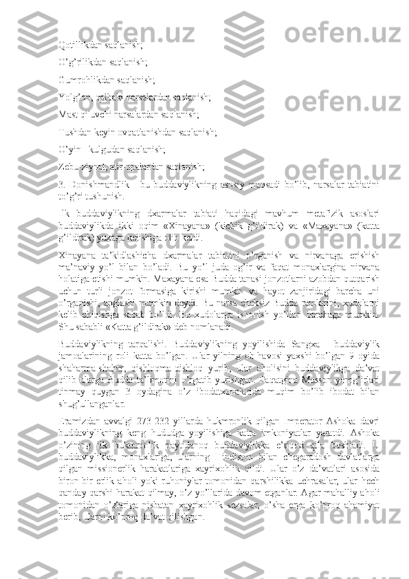 Qotillikdan saqlanish;
O’g’rilikdan saqlanish;
Gumrohlikdan saqlanish;
Yolg’on, qalbaki narsalardan saqlanish;
Mast qiluvchi narsalardan saqlanish;
Tushdan keyin ovqatlanishdan saqlanish;
O’yin - kulgudan saqlanish;
Zebu-ziynat, atir-upalardan saqlanish;
3.   Donishmandlik   -   bu   buddaviylikning   asosiy   maqsadi   bo’lib,   narsalar   tabiatini
to’g’ri tushunish.
Ilk   buddaviylikning   dxarmalar   tabiati   haqidagi   mavhum   metafizik   asoslari
buddaviylikda   ikki   oqim   «Xinayana»   (kichik   g’ildirak)   va   «Maxayana»   (katta
g’ildirak) yuzaga kelishiga olib keldi.
Xinayana   ta’kidlashicha   dxarmalar   tabiatini   o’rganish   va   nirvanaga   erishish
ma’naviy   yo’l   bilan   bo’ladi.   Bu   yo’l   juda   og’ir   va   faqat   monaxlargina   nirvana
holatiga etishi mumkin. Maxayana esa Budda tanasi jonzotlarni azobdan qutqarish
uchun   turli   jonzot   formasiga   kirishi   mumkin   va   hayot   zanjiridagi   barcha   uni
o’rganishi,   anglashi   mumkin   deydi.   Bu   narsa   cheksiz   Budda   ramlarini,   xudolarni
kelib   chiqishga   sabab   bo’ldi.   Bu   xudolarga   ishonish   yo’llari   barchaga   mumkin.
Shu sababli «Katta g’ildirak» deb nomlanadi.
Buddaviylikning   tarqalishi.   Buddaviylikning   yoyilishida   Sangxa   -   buddaviylik
jamoalarining   roli   katta   bo’lgan.   Ular   yilning   ob-havosi   yaxshi   bo’lgan   9   oyida
shaharma-shahar,   qishloqma-qishloq   yurib,   ular   aholisini   buddaviylikga   da’vat
qilib   ularga   Budda   ta’limotini   o’rgatib   yurishgan.   Faqatgina   Musson   yomg’irlari
tinmay   quygan   3   oydagina   o’z   ibodatxonalarida   muqim   bo’lib   ibodat   bilan
shug’ullanganlar.
Eramizdan   avvalgi   273-232   yillarda   hukmronlik   qilgan   Imperator   Ashoka   davri
buddaviylikning   keng   hududga   yoyilishiga   katta   imkoniyatlar   yaratdi.   Ashoka
o’zining   ilk   hukmronlik   paytidanoq   buddaviylikka   e’tiqod   qila   boshladi.   U
buddaviylikka,   monaxlariga,   ularning   Hindiston   bilan   chegaradosh   davlatlarga
qilgan   missionerlik   harakatlariga   xayrixohlik   qildi.   Ular   o’z   da’vatlari   asosida
biron-bir   erlik   aholi   yoki   ruhoniylar   tomonidan   qarshilikka   uchrasalar,   ular   hech
qanday qarshi harakat qilmay, o’z yo’llarida davom etganlar. Agar mahalliy aholi
tomonidan   o’zlariga   nisbatan   xayrixohlik   sezsalar,   o’sha   erga   ko’proq   ahamiyat
berib, ularni ko’proq da’vat qilishgan. 