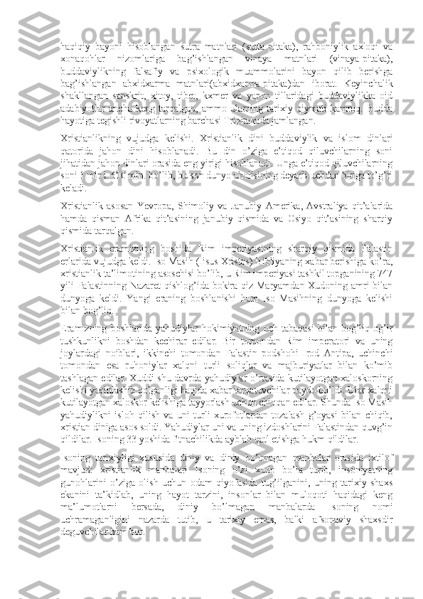 haqiqiy   bayoni   hisoblangan   sutra   matnlari   (sutta-pitaka),   rahboniylik   axloqi   va
xonaqohlar   nizomlariga   bag’ishlangan   vinaya   matnlari   (vinaya-pitaka),
buddaviylikning   falsafiy   va   psixologik   muammolarini   bayon   qilib   berishga
bag’ishlangan   abxidxarma   matnlari(abxidxarma-pitaka)dan   iborat.   Keyinchalik
shakllangan   sanskrit,   xitoy,   tibet,   kxmer   va   yapon   tillaridagi   buddaviylikka   oid
adabiyotlar   ancha   keng   tarqalgan,   ammo   ularning   tarixiy   qiymati   kamroq.  Budda
hayotiga tegishli rivoyatlarning barchasi Tripitakada jamlangan.
Xristianlikning   vujudga   kelishi.   Xristianlik   dini   buddaviylik   va   islom   dinlari
qatorida   jahon   dini   hisoblanadi.   Bu   din   o’ziga   e’tiqod   qiluvchilarning   soni
jihatidan jahon dinlari orasida eng yirigi hisoblanadi. Unga e’tiqod qiluvchilarning
soni 1 mlrd. 600 mln. bo’lib, bu son dunyo aholisining deyarli uchdan biriga to’g’ri
keladi.
Xristianlik   asosan   Yevropa,   Shimoliy   va   Janubiy   Amerika,   Avstraliya   qit’alarida
hamda   qisman   Afrika   qit’asining   janubiy   qismida   va   Osiyo   qit’asining   sharqiy
qismida tarqalgan.
Xristianlik   eramizning   boshida   Rim   imperiyasining   sharqiy   qismida   Falastin
erlarida vujudga keldi. Iso Masih (Iisus Xristos) Bibliyaning xabar berishiga ko’ra,
xristianlik ta’limotining asoschisi bo’lib, u Rim imperiyasi tashkil topganining 747
yili Falastinning Nazaret  qishlog’ida bokira qiz Maryamdan Xudoning amri bilan
dunyoga   keldi.   Yangi   eraning   boshlanishi   ham   Iso   Masihning   dunyoga   kelishi
bilan bog’liq.
Eramizning   boshlarida   yahudiylar   hokimiyatning   uch   tabaqasi   bilan   bog’liq   og’ir
tushkunlikni   boshdan   kechirar   edilar.   Bir   tomondan   Rim   imperatori   va   uning
joylardagi   noiblari,   ikkinchi   tomondan   Falastin   podshohi   Irod   Antipa,   uchinchi
tomondan   esa   ruhoniylar   xalqni   turli   soliqlar   va   majburiyatlar   bilan   ko’mib
tashlagan edilar. Xuddi shu davrda yahudiylar o’rtasida kutilayotgan xaloskorning
kelishi yaqinlashib qolganligi haqida xabar tarqatuvchilar paydo bo’ldi. Ular xalqni
kutilayotgan xaloskor kelishiga tayyorlash uchun chiqqan edilar. Shunda Iso Masih
yahudiylikni   isloh   qilish   va   uni   turli   xurofotlardan   tozalash   g’oyasi   bilan   chiqib,
xristian diniga asos soldi. Yahudiylar uni va uning izdoshlarini Falastindan quvg’in
qildilar. Isoning 33 yoshida fitnachilikda ayblab qatl etishga hukm qildilar.
Isoning   tarixiyligi   xususida   diniy   va   diniy   bo’lmagan   manbalar   orasida   ixtilof
mavjud:   xristianlik   manbalari   Isoning   o’zi   xudo   bo’la   turib,   insoniyatning
gunohlarini   o’ziga   olish   uchun   odam   qiyofasida   tug’ilganini,   uning   tarixiy   shaxs
ekanini   ta’kidlab,   uning   hayot   tarzini,   insonlar   bilan   muloqoti   haqidagi   keng
ma’lumotlarni   bersada,   diniy   bo’lmagan   manbalarda   Isoning   nomi
uchramaganligini   nazarda   tutib,   u   tarixiy   emas,   balki   afsonaviy   shaxsdir
deguvchilar ham bor. 