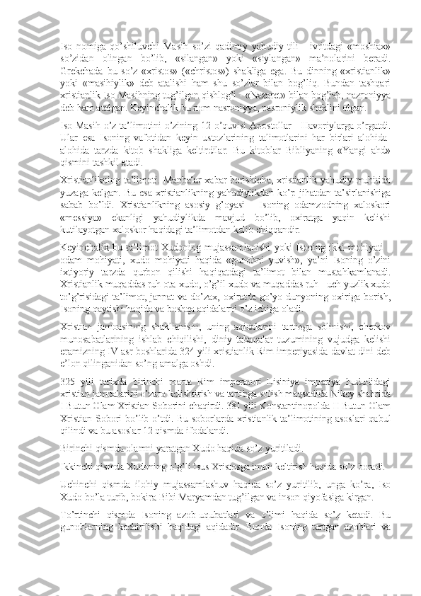 Iso   nomiga   qo’shiluvchi   Masih   so’zi   qadimiy   yahudiy   tili   -   ivritdagi   «moshiax»
so’zidan   olingan   bo’lib,   «silangan»   yoki   «siylangan»   ma’nolarini   beradi.
Grekchada   bu   so’z   «xristos»   («christos»)   shakliga   ega.   Bu   dinning   «xristianlik»
yoki   «masihiylik»   deb   atalishi   ham   shu   so’zlar   bilan   bog’liq.   Bundan   tashqari
xristianlik Iso Masihning tug’ilgan qishlog’i - «Nazaret» bilan bog’lab, nazroniyya
deb ham atalgan. Keyinchalik bu nom nasroniyya, nasroniylik shaklini olgan.
Iso Masih o’z ta’limotini o’zining 12 o’quvisi Apostollar - Havoriylarga o’rgatdi.
Ular   esa   Isoning   vafotidan   keyin   ustozlarining   talimotlarini   har   birlari   alohida-
alohida   tarzda   kitob   shakliga   keltirdilar.   Bu   kitoblar   Bibliyaning   «Yangi   ahd»
qismini tashkil etadi.
Xristianlikning ta’limoti. Manbalar  xabar  berishicha, xristianlik yahudiy muhitida
yuzaga   kelgan.   Bu   esa   xristianlikning   yahudiylikdan   ko’p   jihatdan   ta’sirlanishiga
sabab   bo’ldi.   Xristianlikning   asosiy   g’oyasi   -   Isoning   odamzodning   xaloskori
«messiya»   ekanligi   yahudiylikda   mavjud   bo’lib,   oxiratga   yaqin   kelishi
kutilayotgan xaloskor haqidagi ta’limotdan kelib chiqqandir.
Keyinchalik   bu   ta’limot   Xudoning   mujassamlanishi   yoki   Isoning   ikki   mohiyati   -
odam   mohiyati,   xudo   mohiyati   haqida   «gunohni   yuvish»,   ya’ni   Isoning   o’zini
ixtiyoriy   tarzda   qurbon   qilishi   haqiqatdagi   ta’limot   bilan   mustahkamlanadi.
Xristianlik muqaddas ruh ota-xudo, o’g’il-xudo va muqaddas ruh - uch yuzlik xudo
to’g’risidagi   ta’limot,  jannat  va   do’zax,  oxiratda  go’yo  dunyoning  oxiriga  borish,
Isoning qaytishi haqida va boshqa aqidalarni o’z ichiga oladi.
Xristian   jamoasining   shakllanishi,   uning   aqidalarini   tartibga   solinishi,   cherkov
munosabatlarining   ishlab   chiqilishi,   diniy   tabaqalar   tuzumining   vujudga   kelishi
eramizning IV asr boshlarida 324 yili xristianlik Rim imperiyasida davlat dini deb
e’lon qilinganidan so’ng amalga oshdi.
325   yili   tarixda   birinchi   marta   Rim   imperatori   Lisiniya   imperiya   hududidagi
xristian jamoalarini o’zaro kelishtirish va tartibga solish maqsadida Nikey shahrida
I Butun Olam Xristian Soborini chaqirdi. 381 yili Konstantinopolda II Butun Olam
Xristian Sobori bo’lib o’tdi. Bu soborlarda xristianlik ta’limotining asoslari  qabul
qilindi va bu asoslar 12 qismda ifodalandi.
Birinchi qismda olamni yaratgan Xudo haqida so’z yuritiladi.
Ikkinchi qismda Xudoning o’g’li Isus Xristosga imon keltirish haqida so’z boradi.
Uchinchi   qismda   ilohiy   mujassamlashuv   haqida   so’z   yuritilib,   unga   ko’ra,   Iso
Xudo bo’la turib, bokira Bibi Maryamdan tug’ilgan va inson qiyofasiga kirgan.
To’rtinchi   qismda   Isoning   azob-uqubatlari   va   o’limi   haqida   so’z   ketadi.   Bu
gunohlarning   kechirilishi   haqidagi   aqidadir.   Bunda   Isoning   tortgan   azoblari   va 