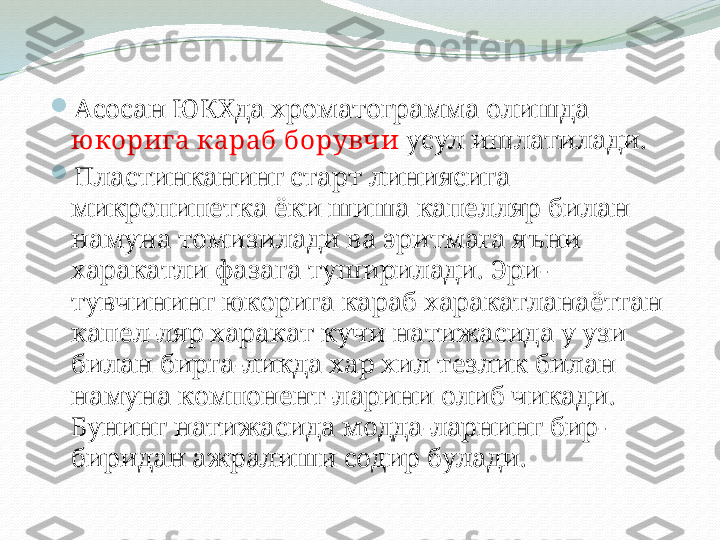 
Асосан ЮКХда хроматограмма олишда 
ю корига караб борувчи  усул ишлатилади.

Пластинканинг старт линиясига 
микропипетка ёки шиша капелляр билан 
намуна томизилади ва эритмага яъни 
харакатли фазага туширилади. Эри-
тувчининг юкорига караб харакатланаётган 
капел-ляр харакат кучи натижасида у узи 
билан бирга-ликда хар хил тезлик билан 
намуна компонент-ларини олиб чикади. 
Бунинг натижасида модда-ларнинг бир-
биридан ажралиши содир булади. 