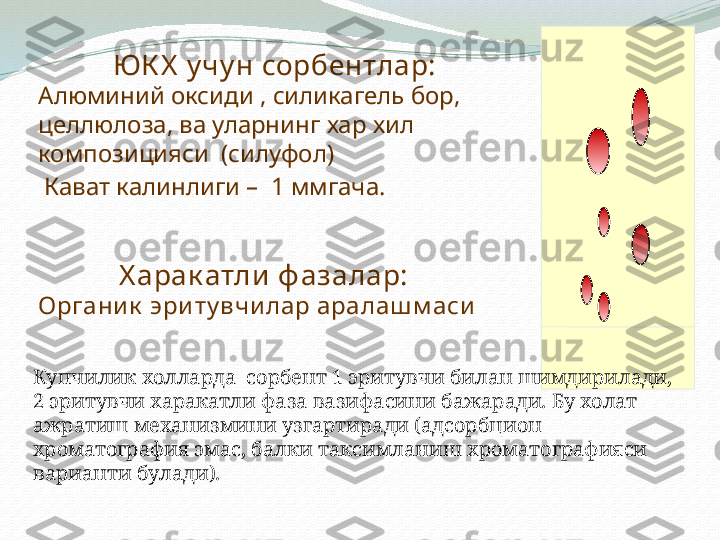 ЮК Х  у чу н сорбентлар:
Алюминий оксиди , силикагель бор, 
целлюлоза, ва уларнинг хар хил 
композицияси  (силуфол)
  Кават калинлиги –  1 ммгача.  
            Х арак атли  ф азалар:
Органи к  эри ту вчи лар аралаш м аси
Купчилик холларда  сорбент 1 эритувчи билан шимдирилади, 
2 эритувчи харакатли фаза вазифасини бажаради. Бу холат 
ажратиш механизмини узгартиради (адсорбцион 
хроматография эмас, балки таксимланиш хроматографияси 
варианти булади).  