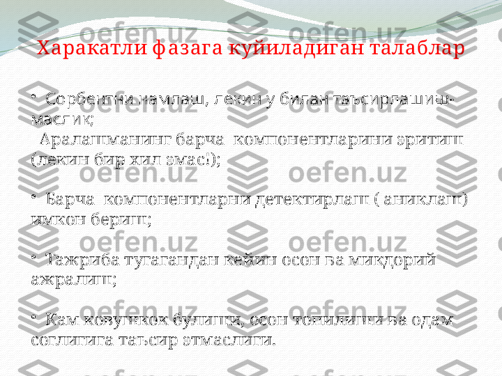 Х аракатли ф аз ага куйиладиган талаблар
•
   Сорбентни намлаш, лекин у билан таъсирлашиш-
маслик;
  Аралашманинг барча  компонентларини эритиш 
(лекин бир хил эмас!);
•
   Барча  компонентларни детектирлаш ( аниклаш) 
имкон бериш;
•
   Тажриба тугагандан кейин осон ва микдорий 
ажралиш;
•
   Кам ковушкок булиши, осон топилиши ва одам 
соглигига таъсир этмаслиги.  