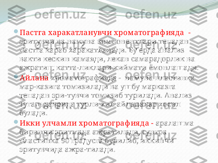 
Пастга харакатланувчи х ром атог раф ия да  -
эритувчи ва намуна компонентлари тепадан 
пастга караб харакатланади. Бу ерда анализ 
вакти кескин камаяди, лекан самарадорлик ва 
ажратиш катта-ликлари киймати ёмонлашади.

Айлана  хроматографияда -  намуна пластинка 
мар-казига томизилади ва ушбу марказга 
тепадан эри-тувчи томизиб турилади. Анализ 
тугаш даврида турли хил айланалар хосил 
булади. 

Икки улчам ли х ром атог раф ия да -  аралашма 
биринчи эритмада ажратилади, сунгра 
пластинка 90 градусга бурилиб, иккинчи 
эритувчида ажра-тилади.  