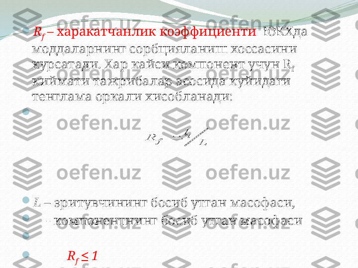 
R
f  – харакатчанлик коэффициенти   ЮКХда   
моддаларнинг сорбцияланиш хоссасини 
курсатади. Хар кайси компонент учун  R
f   
киймати тажрибалар асосида куйидаги 
тенглама оркали хисобланади:

 

L  – эритувчининг босиб утган масофаси,

     - компонентнинг босиб утган масофаси

 

R
f    1≤	
i	
f	
l	
R	
L	
 