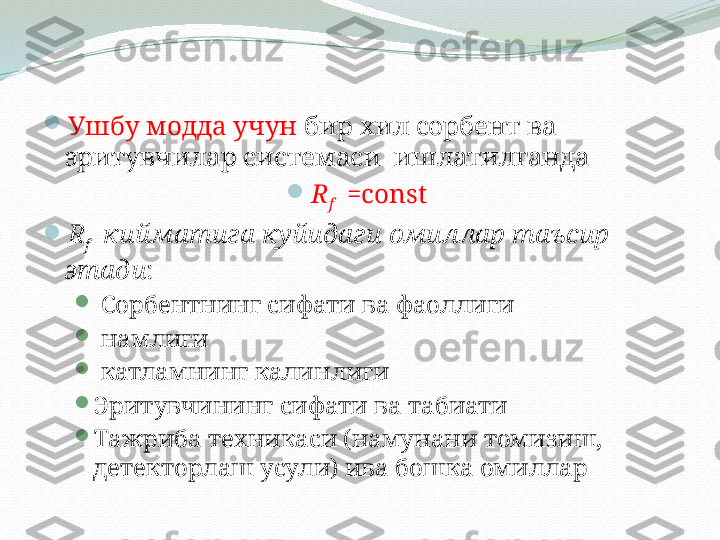 
Ушбу модда учун  бир хил сорбент ва 
эритувчилар системаси  ишлатилганда 

R
f    = const  

R
f    кийматига куйидаги омиллар таъсир 
этади :

  Сорбентнинг сифати ва фаоллиги

  намлиги

  катламнинг калинлиги 

Эритувчининг сифати ва табиати

Тажриба техникаси (намунани томизиш, 
детекторлаш усули) ива бошка омиллар 