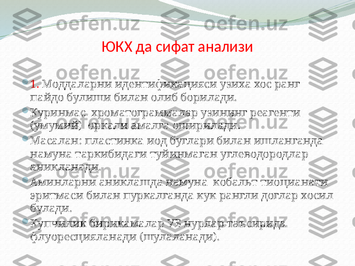 ЮКХ да сифат анализи

1.  Моддаларни идентификацияси узиха хос ранг 
пайдо булиши билан олиб борилади.  

Куринмас  хроматограммалар узининг реагенти 
(умумий)  оркали амалга оширилади.

Масалан: пластинка иод буглари билан ишланганда 
намуна таркибидаги туйинмаган углеводородлар  
аникланади. 

Аминларни аниклашда намуна  кобальт тиоцианати 
эритмаси билан пуркалганда кук рангли доглар хосил 
булади.

Купчилик бирикамалар УБ нурлар таъсирида 
флуоресцияланади (шулаланади). 