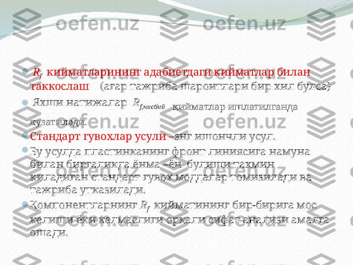 
  R
f     кийматларининг адабиетдаги кийматлар билан 
таккослаш     (агар тажриба шароитлари бир хил булса)
   Яхши натижалар   R
f ,нисбий     
кийматлар ишлатилганда 
кузатилади.

Стандарт гувохлар усули – энг ишончли усул.

Бу усулда пластинканинг фронт линиясига намуна 
билан биргаликда ёнма –ён  булиши тахмин 
киладиган стандарт гувох моддалар томизилади ва 
тажриба утказилади. 

Компонентларнинг   R
f     кийматининг бир-бирига мос 
келиши ёки келмаслиги оркали сифат анализи амалга 
ошади.  