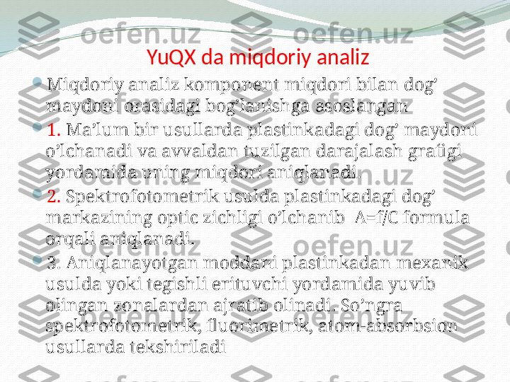   YuQX da miqdoriy analiz

Miqdoriy analiz komponent miqdori bilan dog’ 
maydoni orasidagi bog’lanishga asoslangan

1.   Ma’lum bir usullarda plastinkadagi dog’ maydoni 
o’lchanadi va avvaldan tuzilgan darajalash grafigi 
yordamida uning miqdori aniqlanadi.

2.   Spektrofotometrik usulda plastinkadagi dog’ 
markazining optic zichligi o’lchanib  A=f/C formula 
orqali aniqlanadi.

3.  Aniqlanayotgan moddani plastinkadan mexanik 
usulda yoki tegishli erituvchi yordamida yuvib 
olingan zonalardan ajratib olinadi. So’ngra 
spektrofotometrik, fluorimetrik, atom-absorbsion 
usullarda tekshiriladi  