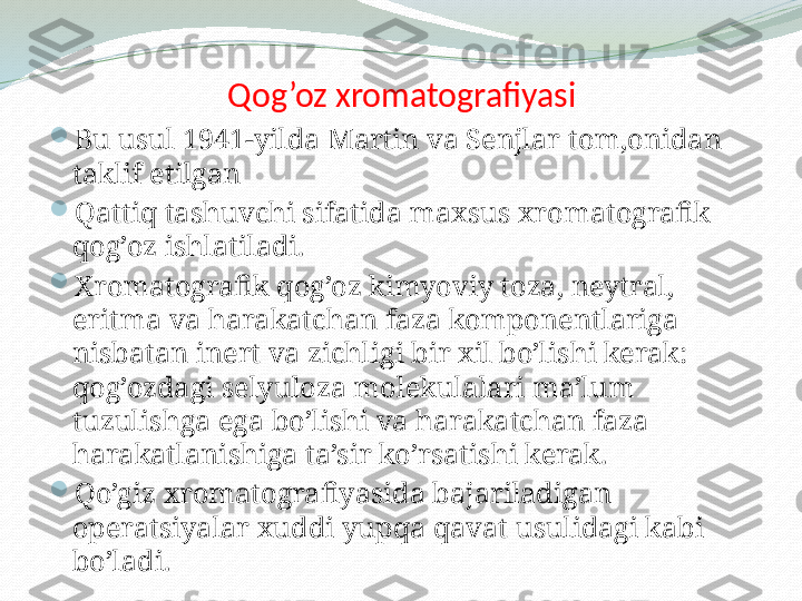 Qog’oz xromatografiyasi

Bu usul 1941-yilda Martin va Senjlar tom,onidan 
taklif etilgan

Qattiq tashuvchi sifatida maxsus xromatografik 
qog’oz ishlatiladi. 

Xromatografik qog’oz kimyoviy toza, neytral, 
eritma va harakatchan faza komponentlariga 
nisbatan inert va zichligi bir xil bo’lishi kerak: 
qog’ozdagi selyuloza molekulalari ma’lum 
tuzulishga ega bo’lishi va harakatchan faza 
harakatlanishiga ta’sir ko’rsatishi kerak.

Qo’giz xromatografiyasida bajariladigan 
operatsiyalar xuddi yupqa qavat usulidagi kabi 
bo’ladi. 