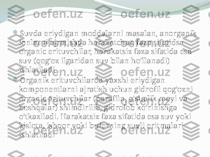 
Suvda eriydigan moddalarni masalan, anorganik 
ionlarni ajratishda harakatchan faza sifatidsa 
organic erituvchilar, harakatsiz faza sifatida esa 
suv (qog’oz ilgaridan suv bilan ho’llanadi) 
ishlatiladi

Organik erituvchilarda yaxshi eriydigan 
komponentlarni ajratish uchun gidrofil qog’ozni 
organic erituvchilar (paraffin, o’simlik moyi va 
boshqalar) shimdirilib, gidrofob ko’rinishga 
o’tkaziladi. Harakatsiz faza sifatida esa suv yoki 
kislota, ishqor yoki buferning suvli eritmalari 
ishlatiladi  