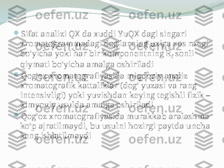 
Sifat analizi QX da xuddi YuQX dagi singari 
xromatogrammadagi dog’larning uziga xos rangi 
bo’yicha yoki har bir komponentning R
f  sonli 
qiymati bo’yicha amalga oshiriladi

Qog’oz xromatografiyasida miqdoriy analiz 
xromatografik kattaliklar (dog’ yuzasi va rang 
intensivligi) yoki yuvishdan keying tegishli fizik –
kimyoviy usulda amalga oshiriladi

Qog’oz xromatografiyasida murakkab aralashma 
ko’p ajratilmaydi, bu usulni hozirgi paytda uncha 
keng ishlatilmaydi 