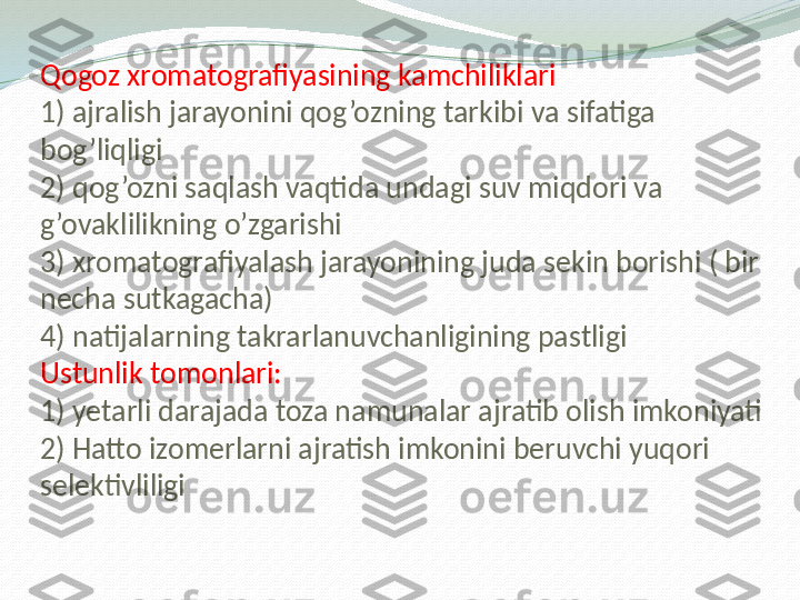 Qogoz xromatografiyasining kamchiliklari
1) ajralish jarayonini qog’ozning tarkibi va sifatiga 
bog’liqligi
2) qog’ozni saqlash vaqtida undagi suv miqdori va 
g’ovaklilikning o’zgarishi
3) xromatografiyalash jarayonining juda sekin borishi ( bir 
necha sutkagacha)
4) natijalarning takrarlanuvchanligining pastligi
Ustunlik tomonlari:
1) yetarli darajada toza namunalar ajratib olish imkoniyati
2) Hatto izomerlarni ajratish imkonini beruvchi yuqori 
selektivliligi 