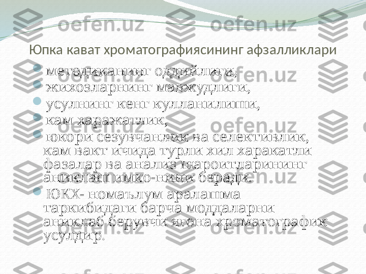 Юпка кават хроматографиясининг афзалликлари

м етодик анинг оддийлиги,  

жихозларнинг мавжудлиги ,

усулнинг кенг кулланилиши ,

кам харажатлик ,

юкори сезувчанлик ва селективлик, 
кам вакт ичида турли хил харакатли 
фазалар ва анализ шароитларининг 
аниклаш имко-нини беради.

ЮКХ-   номаълум аралашма 
таркибидаги барча моддаларни 
аниклаб берувчи ягона хроматографик 
усулдир. 