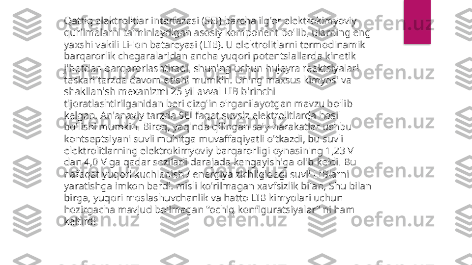 Qattiq elektrolitlar interfazasi (SEI) barcha ilg'or elektrokimyoviy 
qurilmalarni ta'minlaydigan asosiy komponent bo'lib, ularning eng 
yaxshi vakili Li-ion batareyasi (LIB). U elektrolitlarni termodinamik 
barqarorlik chegaralaridan ancha yuqori potentsiallarda kinetik 
jihatdan barqarorlashtiradi, shuning uchun hujayra reaktsiyalari 
teskari tarzda davom etishi mumkin. Uning maxsus kimyosi va 
shakllanish mexanizmi 25 yil avval LIB birinchi 
tijoratlashtirilganidan beri qizg'in o'rganilayotgan mavzu bo'lib 
kelgan. An'anaviy tarzda SEI faqat suvsiz elektrolitlarda hosil 
bo'lishi mumkin. Biroq, yaqinda qilingan sa'y-harakatlar ushbu 
kontseptsiyani suvli muhitga muvaffaqiyatli o'tkazdi, bu suvli 
elektrolitlarning elektrokimyoviy barqarorligi oynasining 1,23 V 
dan 4,0 V ga qadar sezilarli darajada kengayishiga olib keldi. Bu 
nafaqat yuqori kuchlanish / energiya zichligidagi suvli LIBlarni 
yaratishga imkon berdi. misli ko'rilmagan xavfsizlik bilan, Shu bilan 
birga, yuqori moslashuvchanlik va hatto LIB kimyolari uchun 
hozirgacha mavjud bo'lmagan "ochiq konfiguratsiyalar" ni ham 
keltirdi  