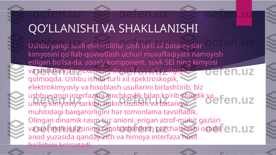 QO’LLANISHI VA SHAKLLANISHI
Ushbu yangi suvli elektrolitlar sinfi turli xil batareyalar 
kimyosini qo'llab-quvvatlash uchun muvaffaqiyatli namoyish 
etilgan bo'lsa-da, asosiy komponent, suvli SEI ning kimyosi 
va shakllanish mexanizmi deyarli noma'lumligicha 
qolmoqda. Ushbu ishda turli xil spektroskopik, 
elektrokimyoviy va hisoblash usullarini birlashtirib, biz 
ushbu yangi interfazani sinchkovlik bilan ko'rib chiqdik va 
uning kimyoviy tarkibi, mikro tuzilishi va batareya 
muhitidagi barqarorligini har tomonlama tavsifladik. 
Olingan dinamik rasm tuz anioni, erigan atrof-muhit gazlari 
va suv molekulasining raqobatbardosh parchalanishi ostida 
anod yuzasida qanday zich va himoya interfaza hosil 
bo'lishini ko'rsatadi.        