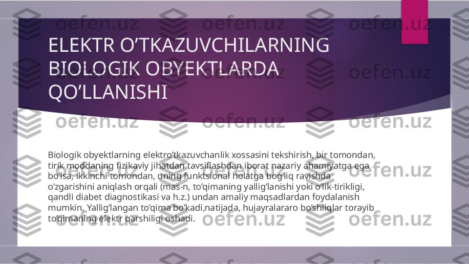 ELEKTR O’TKAZUVCHILARNING 
BIOLOGIK OBYEKTLARDA 
QO’LLANISHI
Biologik obyektlarning elektro’tkazuvchanlik xossasini tekshirish, bir tomondan, 
tirik moddaning fizikaviy jihatdan tavsiflashdan iborat nazariy ahamiyatga ega 
bo’lsa, ikkinchi tomondan, uning funktsional holatga bog’liq ravishda 
o’zgarishini aniqlash orqali (mas-n, to’qimaning yallig’lanishi yoki o’lik-tirikligi, 
qandli diabet diagnostikasi va h.z.) undan amaliy maqsadlardan foydalanish 
mumkin. Yallig’langan to’qima bo’kadi,natijada, hujayralararo bo’shliqlar torayib 
to’qimaning elektr qarshiligi oshadi.        