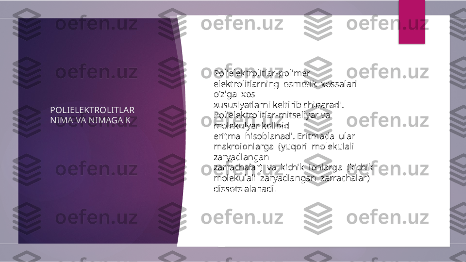 POLIELEKTROLITLAR 
NIMA VA NIMAGA K Polielektrolitlar-polimer  
elektrolitlarning  osmotik  xossalari  
o‘ziga  xos 
xususiyatlarni keltirib chiqaradi. 
Polielektrolitlar-mitsellyar va 
molekulyar kolloid 
eritma  hisoblanadi. Eritmada  ular  
makroionlarga  (yuqori  molekulali  
zaryadlangan 
zarrachalar)  va  kichik  ionlarga  (kichik  
molekulali  zaryadlangan  zarrachalar) 
dissotsialanadi.          