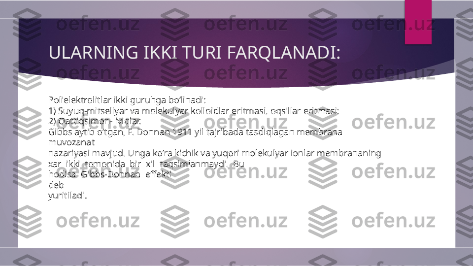 ULARNING IKKI TURI FARQLANADI:
Polielektrolitlar ikki guruhga bo‘linadi: 
1) Suyuq-mitsellyar va molekulyar kolloidlar eritmasi, oqsillar eritmasi; 
2) Qattiqsimon- iviqlar. 
Gibbs aytib o‘tgan, F. Donnan 1911 yil tajribada tasdiqlagan membrana 
muvozanat 
nazariyasi mavjud. Unga ko‘ra kichik va yuqori molekulyar ionlar membrananing 
xar  ikki  tomonida  bir  xil  taqsimlanmaydi.  Bu 
hodisa  Gibbs-Donnan  effekti 
deb 
yuritiladi.        