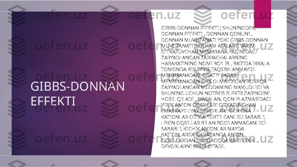 GIBBS-DONNAN 
EFFEKTI GIBBS-DONNAN EFFEKTI ( SHUNINGDEK, 
DONNAN EFFEKTI , DONNAN QONUNI , 
DONNAN MUVOZANATI YOKI GIBBS-DONNAN 
MUVOZANATI DEB HAM ATALADI) YARIM 
O'TKAZUVCHAN MEMBRANA YAQINIDAGI 
ZARYADLANGAN ZARRACHALARNING 
HARAKATINING NOMI BO'LIB , BA'ZIDA IKKALA 
TOMONDA BIR TEKIS TAQSIMLANMAYDI. 
MEMBRANADAN. ODATIY SABAB 
MEMBRANADAN O'TA OLMAYDIGAN BOSHQA 
ZARYADLANGAN MODDANING MAVJUDLIGI VA 
SHUNING UCHUN NOTEKIS ELEKTR ZARYADINI 
HOSIL QILADI . MASALAN, QON PLAZMASIDAGI 
YIRIK ANION OQSILLARI O'TKAZUVCHAN 
EMASKAPILLYAR DEVORLAR. KICHKINA 
KATIONLAR O'ZIGA TORTILGANLIGI SABABLI, 
LEKIN OQSILLAR BILAN BOG'LANMAGANLIGI 
SABABLI, KICHIK ANIONLAR MAYDA 
KATIONLARGA QARAGANDA ANION 
OQSILLARDAN UZOQROQDA KAPILLYAR 
DEVORLARNI KESIB O'TADI.         