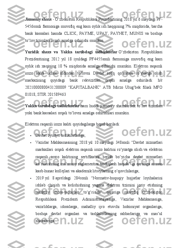 Jismoniy shaxs   - O‘zbekiston Respublikasi Prezidentining 2018   yil 6   maydagi PF-
5456sonli farmoniga muvofiq eng kam oylik ish haqqining 7% miqdorida, barcha
bank   kassalari   hamda   CLICK,   PAYME,   UPAY,   PAYNET,   MUNIS   va   boshqa
to‘lov tizimlari orqali amalga oshirishi mumkin.
Yuridik   shaxs   va   Yakka   tartibdagi   tadbirkorlar   O‘zbekiston   Respublikasi
Prezidentining   2012   yil   18   iyuldagi   PF4455sonli   farmoniga   muvofiq   eng   kam
oylik   ish   xaqining   10   %   miqdorida   amalga   oshirishi   mumkin.   Elektron   raqamli
imzo   kaliti   uchun   oldindan   to‘lovni   Davlat   soliq   qo‘mitasi   ro‘yxatga   olish
markazining   quyidagi   bank   rekvizitlari   orqali   amalga   oshiriladi:   h/r
20210000800431200009   “KAPITALBANK”   ATB   Mirzo   Ulug‘bek   filiali   MFO
01018, STIR 201589463
Yakka   tartibdagi   tadbirkorlar   ham   huddi   jismoniy   shaxslardek   to‘lov   tizimlari
yoki bank kassalari orqali to‘lovni amalga oshirishlari mumkin.
Elektron raqamli imzo kaliti quyidagilarga bepul beriladi:
 Davlat byudjet tashkilotlariga;
 Vazirlar   Mahkamasining   2018   yil   10   maydagi   348sonli   “Davlat   xizmatlari
markazlari orqali elektron raqamli imzo kalitini ro‘yxatga olish va elektron
raqamli   imzo   kalitining   sertifikatini   berish   bo‘yicha   davlat   xizmatlari
ko‘rsatishning ma’muriy reglamentini tasdiqlash haqida” gi qaroriga asosan
kasb-hunar kollejlari va akademik litseylarning o‘quvchilariga;
 2019   yil   8   apreldagi   284sonli   “Normativ-huquqiy   hujjatlar   loyihalarini
ishlab   chiqish   va   kelishishning   yagona   elektron   tizimini   joriy   etishning
tashkiliy   chora-tadbirlari   to‘g‘risida”   qaroriga   muvofiq   O‘zbekiston
Respublikasi   Prezidenti   Administratsiyasiga,   Vazirlar   Mahkamasiga,
vazirliklarga,   idoralarga,   mahalliy   ijro   etuvchi   hokimiyat   organlariga,
boshqa   davlat   organlari   va   tashkilotlarning   rahbarlariga   va   mas’ul
shaxslariga. 