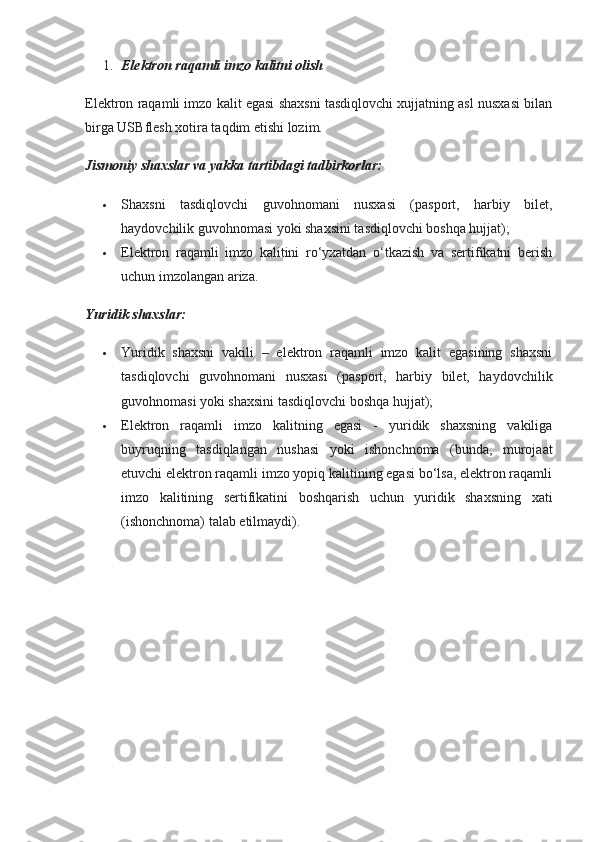 1. Elektron raqamli imzo kalitni olish
Elektron raqamli imzo kalit egasi shaxsni tasdiqlovchi xujjatning asl nusxasi bilan
birga USBflesh xotira taqdim etishi lozim.
Jismoniy shaxslar va yakka tartibdagi tadbirkorlar:
 Shaxsni   tasdiqlovchi   guvohnomani   nusxasi   (pasport,   harbiy   bilet,
haydovchilik guvohnomasi yoki shaxsini tasdiqlovchi boshqa hujjat);
 Elektron   raqamli   imzo   kalitini   ro‘yxatdan   o‘tkazish   va   sertifikatni   berish
uchun imzolangan ariza.
Yuridik shaxslar:
 Yuridik   shaxsni   vakili   –   elektron   raqamli   imzo   kalit   egasining   shaxsni
tasdiqlovchi   guvohnomani   nusxasi   (pasport,   harbiy   bilet,   haydovchilik
guvohnomasi yoki shaxsini tasdiqlovchi boshqa hujjat);
 Elektron   raqamli   imzo   kalitning   egasi   -   yuridik   shaxsning   vakiliga
buyruqning   tasdiqlangan   nushasi   yoki   ishonchnoma   (bunda,   murojaat
etuvchi elektron raqamli imzo yopiq kalitining egasi bo‘lsa, elektron raqamli
imzo   kalitining   sertifikatini   boshqarish   uchun   yuridik   shaxsning   xati
(ishonchnoma) talab etilmaydi). 