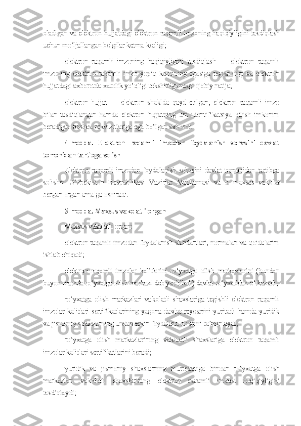 oladigan va elektron hujjatdagi elektron raqamli imzoning haqiqiyligini tasdiqlash
uchun mo‘ljallangan belgilar ketma-ketligi;
elektron   raqamli   imzoning   haqiqiyligini   tasdiqlash   —   elektron   raqamli
imzoning   elektron   raqamli   imzo   yopiq   kalitining   egasiga   tegishliligi   va   elektron
hujjatdagi axborotda xatolik yo‘qligi tekshirilgandagi ijobiy natija;
elektron   hujjat   —   elektron   shaklda   qayd   etilgan,   elektron   raqamli   imzo
bilan   tasdiqlangan   hamda   elektron   hujjatning   uni   identifikatsiya   qilish   imkonini
beradigan boshqa rekvizitlariga ega bo‘lgan axborot.
4-modda.   Elektron   raqamli   imzodan   foydalanish   sohasini   davlat
tomonidan tartibga solish
Elektron   raqamli   imzodan   foydalanish   sohasini   davlat   tomonidan   tartibga
solishni   O‘zbekiston   Respublikasi   Vazirlar   Mahkamasi   va   u   maxsus   vakolat
bergan organ amalga oshiradi.
5-modda. Maxsus vakolatli organ
Maxsus vakolatli organ:
elektron raqamli imzodan foydalanish standartlari, normalari va qoidalarini
ishlab chiqadi;
elektron   raqamli   imzolar   kalitlarini   ro‘yxatga   olish   markazlarini   (bundan
buyon matnda ro‘yxatga olish markazi deb yuritiladi) davlat ro‘yxatidan o‘tkazadi;
ro‘yxatga   olish   markazlari   vakolatli   shaxslariga   tegishli   elektron   raqamli
imzolar  kalitlari  sertifikatlarining yagona davlat  reyestrini  yuritadi  hamda yuridik
va jismoniy shaxslarning undan erkin foydalana olishini ta’minlaydi;
ro‘yxatga   olish   markazlarining   vakolatli   shaxslariga   elektron   raqamli
imzolar kalitlari sertifikatlarini beradi;
yuridik   va   jismoniy   shaxslarning   murojaatiga   binoan   ro‘yxatga   olish
markazlari   vakolatli   shaxslarining   elektron   raqamli   imzosi   haqiqiyligini
tasdiqlaydi; 