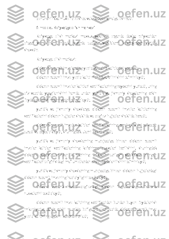 qonunchilikka muvofiq boshqa vakolatlarni amalga oshiradi.
6-modda. Ro‘yxatga olish markazi
Ro‘yxatga   olish   markazi   maxsus   vakolatli   organda   davlat   ro‘yxatidan
o‘tgan   va   ushbu   Qonunda   nazarda   tutilgan   vazifalarni   bajarayotgan   yuridik
shaxsdir.
Ro‘yxatga olish markazi:
elektron raqamli imzolarning yopiq va ochiq kalitlarini yaratadi;
elektron raqamli imzo yopiq kaliti muhofaza qilinishini ta’minlaydi;
elektron raqamli imzolar kalitlari sertifikatlarining reyestrini yuritadi, uning
o‘z   vaqtida   yangilanishini   hamda   undan   yuridik   va   jismoniy   shaxslarning   erkin
foydalana olish imkoniyatini ta’minlaydi;
yuridik   va   jismoniy   shaxslarga   elektron   raqamli   imzolar   kalitlarining
sertifikatlarini elektron hujjatlar shaklida va qog‘oz hujjatlar shaklida beradi;
elektron   raqamli   imzolar   kalitlari   sertifikatlarining   amal   qilishini   to‘xtatib
turadi va qayta tiklaydi, shuningdek ularni bekor qiladi;
yuridik   va   jismoniy   shaxslarning   murojaatiga   binoan   elektron   raqamli
imzolar   kalitlari   sertifikatlarining   ko‘chirma   nusxalari   berilishini,   shuningdek
elektron   raqamli   imzolar   kalitlarining   to‘xtatib   turilgan   va   bekor   qilingan
sertifikatlari to‘g‘risidagi ma’lumotlardan erkin foydalanilishini ta’minlaydi;
yuridik va jismoniy shaxslarning murojaatiga binoan elektron hujjatlardagi
elektron raqamli imzoning haqiqiyligini tasdiqlaydi;
elektron   raqamli   imzoli   qog‘ozdagi   elektron   hujjatlarning   ko‘chirma
nusxalarini tasdiqlaydi;
elektron   raqamli   imzo   kalitining   sertifikatidan   bundan   buyon   foydalanish
imkoniyatiga   ta’sir   etishi   mumkin   bo‘lgan   hollar   haqida   elektron   raqamli   imzo
yopiq kalitining egasini xabardor qiladi; 