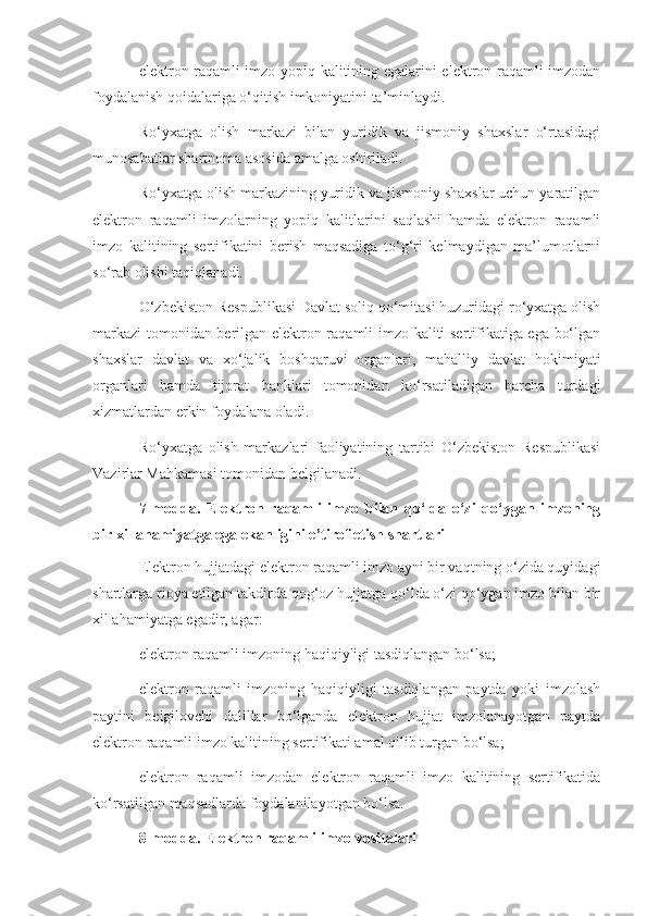 elektron raqamli imzo yopiq kalitining egalarini elektron raqamli imzodan
foydalanish qoidalariga o‘qitish imkoniyatini ta’minlaydi.
Ro‘yxatga   olish   markazi   bilan   yuridik   va   jismoniy   shaxslar   o‘rtasidagi
munosabatlar shartnoma asosida amalga oshiriladi.
Ro‘yxatga olish markazining yuridik va jismoniy shaxslar uchun yaratilgan
elektron   raqamli   imzolarning   yopiq   kalitlarini   saqlashi   hamda   elektron   raqamli
imzo   kalitining   sertifikatini   berish   maqsadiga   to‘g‘ri   kelmaydigan   ma’lumotlarni
so‘rab olishi taqiqlanadi.
O‘zbekiston Respublikasi Davlat soliq qo‘mitasi huzuridagi ro‘yxatga olish
markazi  tomonidan berilgan elektron raqamli imzo kaliti sertifikatiga ega bo‘lgan
shaxslar   davlat   va   xo‘jalik   boshqaruvi   organlari,   mahalliy   davlat   hokimiyati
organlari   hamda   tijorat   banklari   tomonidan   ko‘rsatiladigan   barcha   turdagi
xizmatlardan erkin foydalana oladi.
Ro‘yxatga   olish   markazlari   faoliyatining   tartibi   O‘zbekiston   Respublikasi
Vazirlar Mahkamasi tomonidan belgilanadi.
7-modda.   Elektron   raqamli   imzo   bilan   qo‘lda   o‘zi   qo‘ygan   imzoning
bir xil ahamiyatga ega ekanligini e’tirof etish shartlari
Elektron hujjatdagi elektron raqamli imzo ayni bir vaqtning o‘zida quyidagi
shartlarga rioya etilgan takdirda qog‘oz hujjatga qo‘lda o‘zi qo‘ygan imzo bilan bir
xil ahamiyatga egadir, agar:
elektron raqamli imzoning haqiqiyligi tasdiqlangan bo‘lsa;
elektron   raqamli   imzoning   haqiqiyligi   tasdiqlangan   paytda   yoki   imzolash
paytini   belgilovchi   dalillar   bo‘lganda   elektron   hujjat   imzolanayotgan   paytda
elektron raqamli imzo kalitining sertifikati amal qilib turgan bo‘lsa;
elektron   raqamli   imzodan   elektron   raqamli   imzo   kalitining   sertifikatida
ko‘rsatilgan maqsadlarda foydalanilayotgan bo‘lsa.
8-modda. Elektron raqamli imzo vositalari 