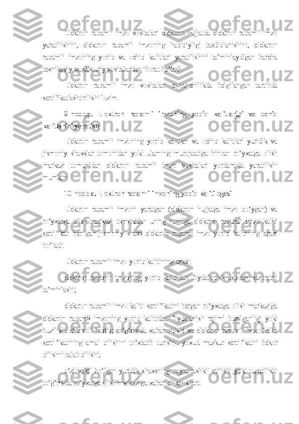 Elektron   raqamli   imzo   vositalari   elektron   hujjatda   elektron   raqamli   imzo
yaratilishini,   elektron   raqamli   imzoning   haqiqiyligi   tasdiqlanishini,   elektron
raqamli   imzoning   yopiq   va   ochiq   kalitlari   yaratilishini   ta’minlaydigan   barcha
texnikaviy va dasturiy vositalardan iborat bo‘ladi.
Elektron   raqamli   imzo   vositalari   qonunchilikda   belgilangan   tartibda
sertifikatlashtirilishi lozim.
9-modda.   Elektron   raqamli   imzoning   yopiq   kalitlarini   va   ochiq
kalitlarini yaratish
Elektron   raqamli   imzoning   yopiq   kalitlari   va   ochiq   kalitlari   yuridik   va
jismoniy   shaxslar   tomonidan   yoki   ularning   murojaatiga   binoan   ro‘yxatga   olish
markazi   tomonidan   elektron   raqamli   imzo   vositalari   yordamida   yaratilishi
mumkin.
10-modda. Elektron raqamli imzoning yopiq kaliti egasi
Elektron   raqamli   imzoni   yaratgan   (elektron   hujjatga   imzo   qo‘ygan)   va
ro‘yxatga   olish   markazi   tomonidan   uning   nomiga   elektron   raqamli   imzo   kaliti
sertifikati   berilgan   jismoniy   shaxs   elektron   raqamli   imzo   yopiq   kalitining   egasi
bo‘ladi.
Elektron raqamli imzo yopiq kalitining egasi:
elektron   raqamli   imzoning   yopiq   kalitidan   foydalanish   ustidan   nazoratni
ta’minlashi;
elektron raqamli imzo kaliti sertifikatini bergan ro‘yxatga olish markaziga
elektron   raqamli   imzoning   yopiq   kalitidan   foydalanish   rejimi   buzilganligi   yoki
buzilishi   ehtimoli   borligi   to‘g‘risida   xabar   qilishi   va   elektron   raqamli   imzo   kaliti
sertifikatining   amal   qilishini   to‘xtatib   turishni   yoxud   mazkur   sertifikatni   bekor
qilishni talab qilishi;
o‘zi   vakil   bo‘lgan   yuridik   shaxsning   qayta   tashkil   etilishi   yoki   tugatilishi
to‘g‘risida ro‘yxatga olish markaziga xabar qilishi shart. 