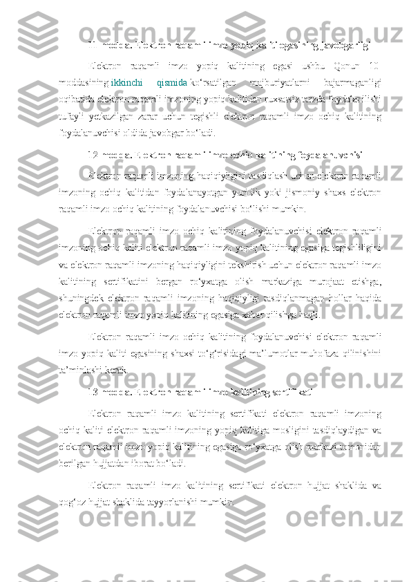 11-modda. Elektron raqamli imzo yopiq kaliti egasining javobgarligi
Elektron   raqamli   imzo   yopiq   kalitining   egasi   ushbu   Qonun   10-
moddasining   ikkinchi   qismida   ko‘rsatilgan   majburiyatlarni   bajarmaganligi
oqibatida elektron raqamli imzoning yopiq kalitidan ruxsatsiz tarzda foydalanilishi
tufayli   yetkazilgan   zarar   uchun   tegishli   elektron   raqamli   imzo   ochiq   kalitining
foydalanuvchisi oldida javobgar bo‘ladi.
12-modda. Elektron raqamli imzo ochiq kalitining foydalanuvchisi
Elektron raqamli imzoning haqiqiyligini tasdiqlash uchun elektron raqamli
imzoning   ochiq   kalitidan   foydalanayotgan   yuridik   yoki   jismoniy   shaxs   elektron
raqamli imzo ochiq kalitining foydalanuvchisi bo‘lishi mumkin.
Elektron   raqamli   imzo   ochiq   kalitining   foydalanuvchisi   elektron   raqamli
imzoning ochiq kaliti elektron raqamli imzo yopiq kalitining egasiga tegishliligini
va elektron raqamli imzoning haqiqiyligini tekshirish uchun elektron raqamli imzo
kalitining   sertifikatini   bergan   ro‘yxatga   olish   markaziga   murojaat   etishga,
shuningdek   elektron   raqamli   imzoning   haqiqiyligi   tasdiqlanmagan   hollar   haqida
elektron raqamli imzo yopiq kalitining egasiga xabar qilishga haqli.
Elektron   raqamli   imzo   ochiq   kalitining   foydalanuvchisi   elektron   raqamli
imzo  yopiq  kaliti   egasining  shaxsi  to‘g‘risidagi  ma’lumotlar  muhofaza  qilinishini
ta’minlashi kerak.
13-modda. Elektron raqamli imzo kalitining sertifikati
Elektron   raqamli   imzo   kalitining   sertifikati   elektron   raqamli   imzoning
ochiq kaliti   elektron  raqamli  imzoning  yopiq  kalitiga mosligini  tasdiqlaydigan  va
elektron raqamli imzo yopiq kalitining egasiga ro‘yxatga olish markazi tomonidan
berilgan hujjatdan iborat bo‘ladi.
Elektron   raqamli   imzo   kalitining   sertifikati   elektron   hujjat   shaklida   va
qog‘oz hujjat shaklida tayyorlanishi mumkin. 