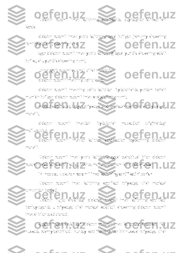 Elektron   raqamli   imzo   kalitining   sertifikatida   quyidagilar   ko‘rsatilishi
kerak:
elektron   raqamli   imzo   yopiq   kalitining   egasi   bo‘lgan   jismoniy   shaxsning
familiyasi, ismi, otasining ismi;
agar elektron raqamli imzo yopiq kalitining egasi yuridik shaxsning vakili
bo‘lsa, shu yuridik shaxsning nomi;
uning tartib raqami va amal qilish muddati;
elektron raqamli imzoning ochiq kaliti;
elektron   raqamli   imzoning   ochiq   kalitidan   foydalanishda   yordam   berishi
mumkin bo‘lgan elektron raqamli imzo vositalarining nomi;
mazkur sertifikatni bergan ro‘yxatga olish markazining nomi va joylashgan
manzili;
elektron   raqamli   imzodan   foydalanish   maqsadlari   to‘g‘risidagi
ma’lumotlar;
elektron   raqamli   imzolar   kalitlari   sertifikatlari   reyestrining   elektron
manzili.
Elektron   raqamli   imzo   yopiq   kalitining   egasi   tashabbusi   bilan   elektron
raqamli imzo kaliti sertifikatiga boshqa ma’lumotlar ham kiritilishi mumkin.
14-modda. Elektron raqamli imzo kalitining sertifikatini berish
Elektron   raqamli   imzo   kalitining   sertifikati   ro‘yxatga   olish   markazi
tomonidan beriladi.
Elektron   hujjat   shaklidagi   elektron   raqamli   imzo   kalitining   sertifikati
berilayotganda   u   ro‘yxatga   olish   markazi   vakolatli   shaxsining   elektron   raqamli
imzosi bilan tasdiqlanadi.
Qog‘oz   hujjat   shaklidagi   elektron   raqamli   imzo   kalitining   sertifikati   ikki
nusxada   rasmiylashtiriladi.   Bunday   sertifikatning   har   bir   nusxasi   ro‘yxatga   olish 