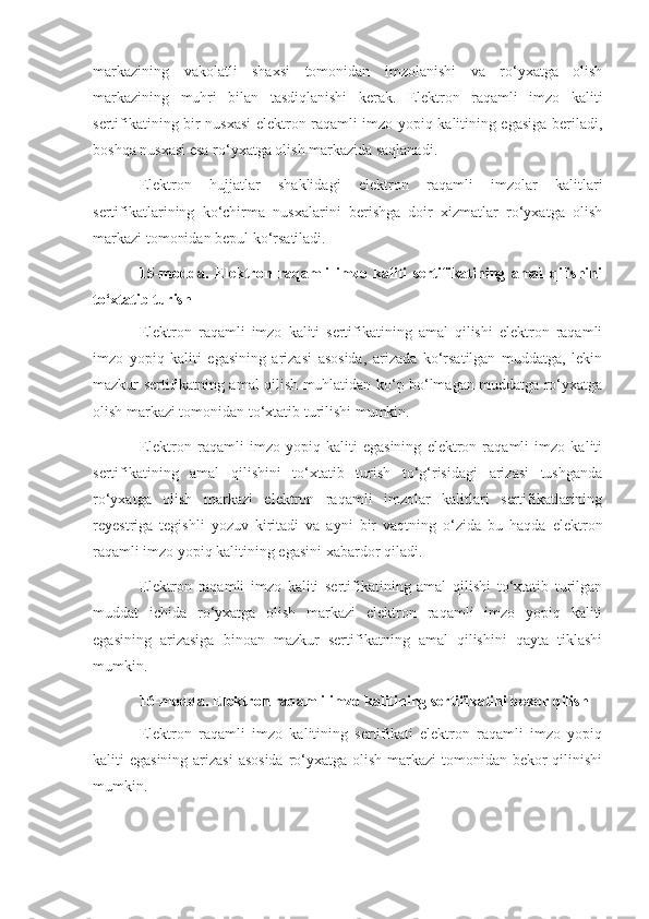 markazining   vakolatli   shaxsi   tomonidan   imzolanishi   va   ro‘yxatga   olish
markazining   muhri   bilan   tasdiqlanishi   kerak.   Elektron   raqamli   imzo   kaliti
sertifikatining bir nusxasi elektron raqamli imzo yopiq kalitining egasiga beriladi,
boshqa nusxasi esa ro‘yxatga olish markazida saqlanadi.
Elektron   hujjatlar   shaklidagi   elektron   raqamli   imzolar   kalitlari
sertifikatlarining   ko‘chirma   nusxalarini   berishga   doir   xizmatlar   ro‘yxatga   olish
markazi tomonidan bepul ko‘rsatiladi.
15-modda.   Elektron   raqamli   imzo   kaliti   sertifikatining   amal   qilishini
to‘xtatib turish
Elektron   raqamli   imzo   kaliti   sertifikatining   amal   qilishi   elektron   raqamli
imzo   yopiq   kaliti   egasining   arizasi   asosida,   arizada   ko‘rsatilgan   muddatga,   lekin
mazkur sertifikatning amal qilish muhlatidan ko‘p bo‘lmagan muddatga ro‘yxatga
olish markazi tomonidan to‘xtatib turilishi mumkin.
Elektron   raqamli   imzo   yopiq   kaliti   egasining   elektron   raqamli   imzo   kaliti
sertifikatining   amal   qilishini   to‘xtatib   turish   to‘g‘risidagi   arizasi   tushganda
ro‘yxatga   olish   markazi   elektron   raqamli   imzolar   kalitlari   sertifikatlarining
reyestriga   tegishli   yozuv   kiritadi   va   ayni   bir   vaqtning   o‘zida   bu   haqda   elektron
raqamli imzo yopiq kalitining egasini xabardor qiladi.
Elektron   raqamli   imzo   kaliti   sertifikatining   amal   qilishi   to‘xtatib   turilgan
muddat   ichida   ro‘yxatga   olish   markazi   elektron   raqamli   imzo   yopiq   kaliti
egasining   arizasiga   binoan   mazkur   sertifikatning   amal   qilishini   qayta   tiklashi
mumkin.
16-modda. Elektron raqamli imzo kalitining sertifikatini bekor qilish
Elektron   raqamli   imzo   kalitining   sertifikati   elektron   raqamli   imzo   yopiq
kaliti egasining arizasi  asosida  ro‘yxatga olish markazi  tomonidan bekor  qilinishi
mumkin. 