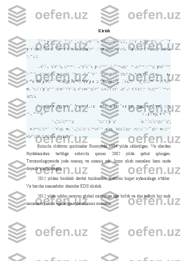 Kirish
Chiroyli   imzo   bilan   juda   ozchilik   maqtana   oladi,   boisi   ko‘pincha   uni   16
yoshga to‘liboq birinchi  pasportingizni  olayotganingizda  o‘ylab topishingiz  kerak
bo‘ladi.
Ushbu   kichik,   ammo   unchalik   yoqimli   bo‘lmagan   muammoning   yechimi
bo‘lib   elektron   raqamli   imzo   bo‘lishi   mumkin.   Elektron   raqamli   imzo   -   bu
an’anaviy qo‘l imzosiga zamonaviy alternativadir.   Elektron hujjatlarni imzolash
va haqiqiyligini tekshirishda shaxsingizni  tasdiqlash  uchun elektron raqamli  imzo
kerak.
E lektron   raqamli   imzo   juda   ko‘p   afzalliklarga   ega,   ehtimol   eng
muhimlari   quyidagilardir:
-   hujjatlarning   haqiqiyligi   kafolatlanganligi;
-   xizmatlarni   olishga   va   hujjatlar   almashinuviga   ketadigan   zarur   bo‘lgan   vaqtni
sezilarli darajada qisqarishi.
Birinchi   elektron   qurilmalar   Rossiyada   1994   yilda   ishlatilgan.   Va   ulardan
foydalanishni   tartibga   soluvchi   qonun   2002   yilda   qabul   qilingan.
Terminologiyasida   juda   noaniq   va   noaniq   edi.   Imzo   olish   masalasi   ham   unda
deyarli yoritilmagan.
2011   yildan   boshlab   davlat   tuzilmalari   elektron   hujjat   aylanishiga   o'tdilar.
Va barcha mansabdor shaxslar EDS olishdi.
2012 yilda ushbu jarayon global miqyosga ega bo'ldi va shu tufayli biz endi
zamonaviy imzo egalariga aylanishimiz mumkin. 