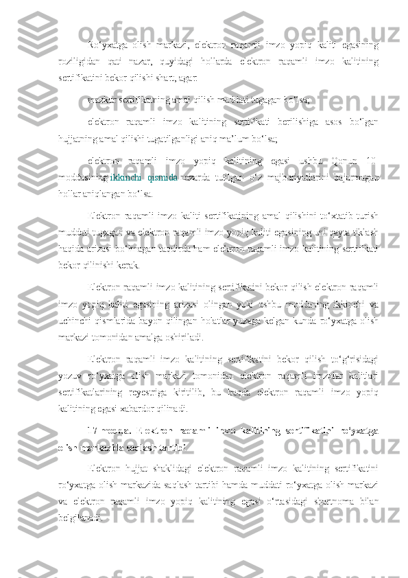 Ro‘yxatga   olish   markazi,   elektron   raqamli   imzo   yopiq   kaliti   egasining
roziligidan   qati   nazar,   quyidagi   hollarda   elektron   raqamli   imzo   kalitining
sertifikatini bekor qilishi shart, agar:
mazkur sertifikatning amal qilish muddati tugagan bo‘lsa;
elektron   raqamli   imzo   kalitining   sertifikati   berilishiga   asos   bo‘lgan
hujjatning amal qilishi tugatilganligi aniq ma’lum bo‘lsa;
elektron   raqamli   imzo   yopiq   kalitining   egasi   ushbu   Qonun   10-
moddasining   ikkinchi   qismida   nazarda   tutilgan   o‘z   majburiyatlarini   bajarmagan
hollar aniqlangan bo‘lsa.
Elektron   raqamli   imzo   kaliti   sertifikatining   amal   qilishini   to‘xtatib   turish
muddati tugagan va elektron raqamli imzo yopiq kaliti egasining uni qayta tiklash
haqida arizasi bo‘lmagan taqdirda ham elektron raqamli imzo kalitining sertifikati
bekor qilinishi kerak.
Elektron raqamli imzo kalitining sertifikatini bekor qilish elektron raqamli
imzo   yopiq   kaliti   egasining   arizasi   olingan   yoki   ushbu   moddaning   ikkinchi   va
uchinchi   qismlarida   bayon   qilingan   holatlar   yuzaga   kelgan   kunda   ro‘yxatga   olish
markazi tomonidan amalga oshiriladi.
Elektron   raqamli   imzo   kalitining   sertifikatini   bekor   qilish   to‘g‘risidagi
yozuv   ro‘yxatga   olish   markazi   tomonidan   elektron   raqamli   imzolar   kalitlari
sertifikatlarining   reyestriga   kiritilib,   bu   haqda   elektron   raqamli   imzo   yopiq
kalitining egasi xabardor qilinadi.
17-modda.   Elektron   raqamli   imzo   kalitining   sertifikatini   ro‘yxatga
olish markazida saqlash tartibi
Elektron   hujjat   shaklidagi   elektron   raqamli   imzo   kalitining   sertifikatini
ro‘yxatga  olish  markazida  saqlash   tartibi   hamda  muddati   ro‘yxatga  olish  markazi
va   elektron   raqamli   imzo   yopiq   kalitining   egasi   o‘rtasidagi   shartnoma   bilan
belgilanadi. 