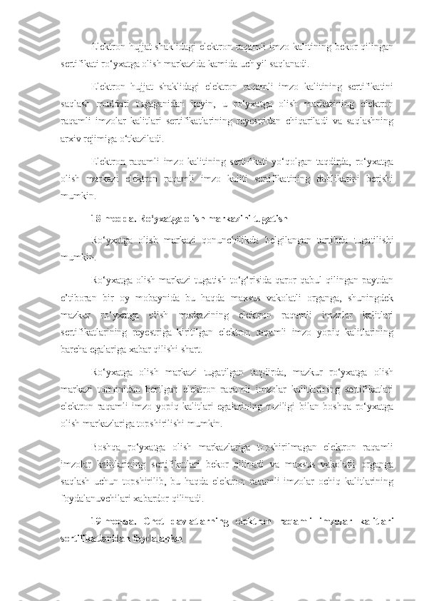 Elektron hujjat  shaklidagi  elektron raqamli  imzo kalitining bekor  qilingan
sertifikati ro‘yxatga olish markazida kamida uch yil saqlanadi.
Elektron   hujjat   shaklidagi   elektron   raqamli   imzo   kalitining   sertifikatini
saqlash   muddati   tugaganidan   keyin,   u   ro‘yxatga   olish   markazining   elektron
raqamli   imzolar   kalitlari   sertifikatlarining   reyestridan   chiqariladi   va   saqlashning
arxiv rejimiga o‘tkaziladi.
Elektron   raqamli   imzo   kalitining   sertifikati   yo‘qolgan   taqdirda,   ro‘yxatga
olish   markazi   elektron   raqamli   imzo   kaliti   sertifikatining   dublikatini   berishi
mumkin.
18-modda. Ro‘yxatga olish markazini tugatish
Ro‘yxatga   olish   markazi   qonunchilikda   belgilangan   tartibda   tugatilishi
mumkin.
Ro‘yxatga   olish   markazi   tugatish   to‘g‘risida   qaror   qabul   qilingan   paytdan
e’tiboran   bir   oy   mobaynida   bu   haqda   maxsus   vakolatli   organga,   shuningdek
mazkur   ro‘yxatga   olish   markazining   elektron   raqamli   imzolar   kalitlari
sertifikatlarining   reyestriga   kiritilgan   elektron   raqamli   imzo   yopiq   kalitlarining
barcha egalariga xabar qilishi shart.
Ro‘yxatga   olish   markazi   tugatilgan   taqdirda,   mazkur   ro‘yxatga   olish
markazi   tomonidan   berilgan   elektron   raqamli   imzolar   kalitlarining   sertifikatlari
elektron   raqamli   imzo   yopiq   kalitlari   egalarining   roziligi   bilan   boshqa   ro‘yxatga
olish markazlariga topshirilishi mumkin.
Boshqa   ro‘yxatga   olish   markazlariga   topshirilmagan   elektron   raqamli
imzolar   kalitlarining   sertifikatlari   bekor   qilinadi   va   maxsus   vakolatli   organga
saqlash   uchun   topshirilib,   bu   haqda   elektron   raqamli   imzolar   ochiq   kalitlarining
foydalanuvchilari xabardor qilinadi.
19-modda.   Chet   davlatlarning   elektron   raqamli   imzolar   kalitlari
sertifikatlaridan foydalanish 