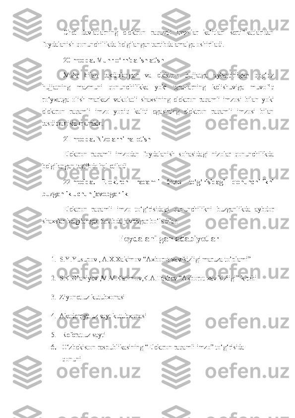 Chet   davlatlarning   elektron   raqamli   imzolar   kalitlari   sertifikatlaridan
foydalanish qonunchilikda belgilangan tartibda amalga oshiriladi.
20-modda. Muhr o‘rnida ishlatish
Muhr   bilan   tasdiqlangan   va   elektron   hujjatga   aylantirilgan   qog‘oz
hujjatning   mazmuni   qonunchilikka   yoki   taraflarning   kelishuviga   muvofiq
ro‘yxatga   olish   markazi   vakolatli   shaxsining   elektron   raqamli   imzosi   bilan   yoki
elektron   raqamli   imzo   yopiq   kaliti   egasining   elektron   raqamli   imzosi   bilan
tasdiqlanishi mumkin.
21-modda. Nizolarni hal etish
Elektron   raqamli   imzodan   foydalanish   sohasidagi   nizolar   qonunchilikda
belgilangan tartibda hal etiladi.
22-modda.   Elektron   raqamli   imzo   to‘g‘risidagi   qonunchilikni
buzganlik uchun javobgarlik
Elektron   raqamli   imzo   to‘g‘risidagi   qonunchilikni   buzganlikda   aybdor
shaxslar belgilangan tartibda javobgar bo‘ladilar.
Foydalanilgan adabiyotlar
     1.    S.Y.Yusupov   ,   A.X.Xakimov   “Axborot   xavfsizligi   maruza   to’plami”  
     2.    S.K.G’aniyev   ,M.M.Karimov,K.A.Tashev   “Axborot   xavfsizligi”   kitobi  
     3.     Ziyonet.uz   kutubxonasi  
      4.     Akademya.uz   sayt   kutubxonasi  
5.  Referat.uz   sayti  
6.  O‘zbekiston respublikasining “ Elektron raqamli imzo” to‘g‘risida
 qonuni 