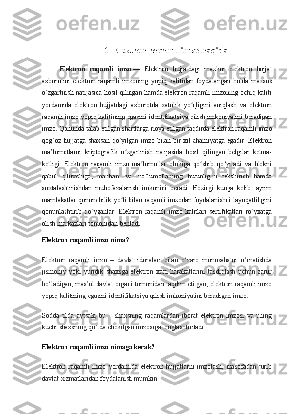 1. Elektron   raqamli imzo haqida
Elektron   raqamli   imzo   —   Elektron   hujjatdagi   mazkur   elektron   hujjat
axborotini   elektron   raqamli   imzoning   yopiq   kalitidan   foydalangan   holda   maxsus
o zgartirish natijasida hosil qilingan hamda elektron raqamli imzoning ochiq kalitiʻ
yordamida   elektron   hujjatdagi   axborotda   xatolik   yo qligini   aniqlash   va   elektron	
ʻ
raqamli imzo yopiq kalitining egasini identifikatsiya qilish imkoniyatini beradigan
imzo. Qonunda talab etilgan shartlarga rioya etilgan taqdirda elektron raqamli imzo
qog oz hujjatga shaxsan qo yilgan imzo bilan bir  xil ahamiyatga egadir. Elektron	
ʻ ʻ
ma lumotlarni   kriptografik   o zgartirish   natijasida   hosil   qilingan   belgilar   ketma-
ʼ ʻ
ketligi.   Elektron   raqamli   imzo   ma lumotlar   blokiga   qo shib   qo yiladi   va   blokni	
ʼ ʻ ʻ
qabul   qiluvchiga,   manbani   va   ma lumotlarning   butunligini   tekshirish   hamda
ʼ
soxtalashtirishdan   muhofazalanish   imkonini   beradi.   Hozirgi   kunga   kelib,   ayrim
mamlakatlar qonunchilik yo li bilan raqamli imzodan foydalanishni layoqatliligini	
ʻ
qonunlashtirib   qo yganlar.   Elektron   raqamli   imzo   kalitlari   sertifikatlari   ro yxatga	
ʻ ʻ
olish markazlari tomonidan beriladi.
Elektron raqamli imzo nima?
Elektron   raqamli   imzo   –   davlat   idoralari   bilan   o‘zaro   munosabatni   o‘rnatishda
jismoniy   yoki   yuridik   shaxsga   elektron   xatti-harakatlarini   tasdiqlash   uchun   zarur
bo‘ladigan, mas’ul davlat organi tomonidan taqdim etilgan, elektron raqamli imzo
yopiq kalitining egasini identifikatsiya qilish imkoniyatini beradigan imzo.
Sodda   tilda   aytsak,   bu   –   shaxsning   raqamlardan   iborat   elektron   imzosi   va   uning
kuchi shaxsning qo‘lda chekilgan imzosiga tenglashtiriladi.
Elektron raqamli imzo nimaga kerak?
Elektron   raqamli   imzo   yordamida   elektron   hujjatlarni   imzolash,   masofadan   turib
davlat xizmatlaridan foydalanish mumkin. 