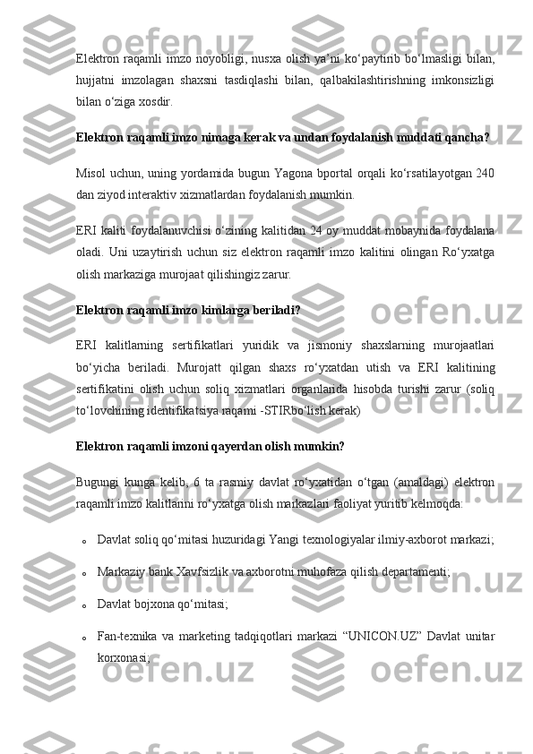 Elektron  raqamli   imzo   noyobligi,  nusxa   olish   ya’ni   ko‘paytirib  bo‘lmasligi   bilan,
hujjatni   imzolagan   shaxsni   tasdiqlashi   bilan,   qalbakilashtirishning   imkonsizligi
bilan o‘ziga xosdir.
Elektron raqamli imzo nimaga kerak va undan foydalanish muddati qancha?
Misol  uchun, uning yordamida bugun Yagona bportal orqali ko‘rsatilayotgan 240
dan ziyod interaktiv xizmatlardan foydalanish mumkin.
ERI  kaliti foydalanuvchisi  o‘zining kalitidan 24 oy muddat  mobaynida foydalana
oladi.   Uni   uzaytirish   uchun   siz   elektron   raqamli   imzo   kalitini   olingan   Ro‘yxatga
olish markaziga murojaat qilishingiz zarur.
Elektron raqamli imzo kimlarga beriladi?
ERI   kalitlarning   sertifikatlari   yuridik   va   jismoniy   shaxslarning   murojaatlari
bo‘yicha   beriladi.   Murojatt   qilgan   shaxs   ro‘yxatdan   utish   va   ERI   kalitining
sertifikatini   olish   uchun   soliq   xizmatlari   organlarida   hisobda   turishi   zarur   (soliq
to‘lovchining identifikatsiya raqami -STIRbo‘lish kerak)
Elektron raqamli imzoni qayerdan olish mumkin?
Bugungi   kunga   kelib,   6   ta   rasmiy   davlat   ro‘yxatidan   o‘tgan   (amaldagi)   elektron
raqamli imzo kalitlarini ro‘yxatga olish markazlari faoliyat yuritib kelmoqda:
o Davlat soliq qo‘mitasi huzuridagi Yangi texnologiyalar ilmiy-axborot markazi;
o Markaziy bank Xavfsizlik va axborotni muhofaza qilish departamenti;
o Davlat bojxona qo‘mitasi;
o Fan-texnika   va   marketing   tadqiqotlari   markazi   “UNICON.UZ”   Davlat   unitar
korxonasi; 