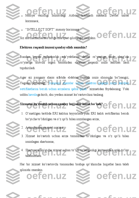 o Moliya   vazirligi   huzuridagi   Axborot-hisoblash   markazi   Davlat   unitar
korxonasi;
o “INTELLECT SOFT” xususiy korxonasi.
Siz shu markazlardan biriga murojaat qilishingiz mumkin.
Elektron raqamli imzoni qanday olish mumkin?
Bundan   buyon   tadbirkorlik   sub’yektlarini   davlat   ro‘yxatiga   olish   chog‘ida
ro‘yxatga   oluvchi   organ   tomonidan   elektron   raqamli   imzo   kalitlari   ham
topshiriladi.
Agar   siz   jismoniy   shaxs   sifatida   elektron   raqamli   imzo   olmoqchi   bo‘lsangiz,
Yagona   portaldagi   “ Jismoniy   shaxslar   uchun   elektron   raqamli   imzo   kalitlari
sertifikatlarini berish uchun arizalarni qabul qilish ” xizmatidan foydalaning. Yoki
ushbu   havola ga kirib, shu yerdan xizmat ko‘rsatuvchini tanlang.
Xizmatni ko‘rsatish uchun qanday hujjatlar kerak bo‘ladi?
1. O‘rnatilgan tartibda ERI kalitini tayyorlash yoki ERI kaliti sertifikatini berish
bo‘yicha to‘ldirilgan va o‘z qo‘li bilan imzolangan ariza;
2. Arizachining pasport nusxasi;
3. Xizmat   ko‘rsatish   uchun   ariza   tomonidan   to‘ldirilgan   va   o‘z   qo‘li   bilan
imzolagan shartnoma;
4. Shartnoma bo‘yicha xizmat uchun to‘lov to‘langanligi kvitansiyasi yoki to‘lov
talabnomasi.
Har   bir   xizmat   ko‘rsatuvchi   tomonidan   boshqa   qo‘shimcha   hujjatlar   ham   talab
qilinishi mumkin. 