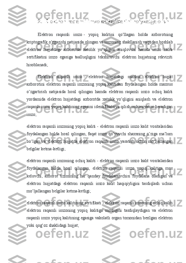 2.  Elektron raqamli imzolar kalitlarini ro‘yxatga olish
Elektron   raqamli   imzo   -   yopiq   kalitini   qo‘llagan   holda   axborotning
kriptografik o‘zgarishi natijasida olingan va imzoning shakllanish vaqtidan boshlab
elektron   hujjatdagi   axborotda   xatolik   yo‘qligini   aniqlovchi   hamda   imzo   kaliti
sertifikatini   imzo   egasiga   taalluqligini   tekshiruvchi   elektron   hujjatning   rekviziti
hisoblanadi;
Elektron   raqamli   imzo   -   elektron   hujjatdagi   mazkur   elektron   hujjat
axborotini   elektron   raqamli   imzoning   yopiq   kalitidan   foydalangan   holda   maxsus
o‘zgartirish   natijasida   hosil   qilingan   hamda   elektron   raqamli   imzo   ochiq   kaliti
yordamida   elektron   hujjatdagi   axborotda   xatolik   yo‘qligini   aniqlash   va   elektron
raqamli imzo yopiq kalitining egasini identifikatsiya qilish imkoniyatini beradigan
imzo;
elektron raqamli  imzoning yopiq kaliti   - elektron raqamli imzo kalit vositalaridan
foydalangan holda hosil  qilingan, faqat imzo qo‘yuvchi shaxsning o‘ziga ma’lum
bo‘lgan   va   elektron   hujjatda   elektron   raqamli   imzo   yaratish   uchun   mo‘ljallangan
belgilar ketma-ketligi;
elektron raqamli  imzoning ochiq kaliti   - elektron raqamli  imzo kalit  vositalaridan
foydalangan   holda   hosil   qilingan,   elektron   raqamli   imzo   yopiq   kalitiga   mos
keluvchi,   axborot   tizimining   har   qanday   foydalanuvchisi   foydalana   oladigan   va
elektron   hujjatdagi   elektron   raqamli   imzo   kalit   haqiqiyligini   tasdiqlash   uchun
mo‘ljallangan belgilar ketma-ketligi;
elektron raqamli imzo kalitining sertifikati   - elektron raqamli imzoning ochiq kaliti
elektron   raqamli   imzoning   yopiq   kalitiga   mosligini   tasdiqlaydigan   va   elektron
raqamli imzo yopiq kalitining egasiga vakolatli organ tomonidan berilgan elektron
yoki qog‘oz shaklidagi hujjat; 