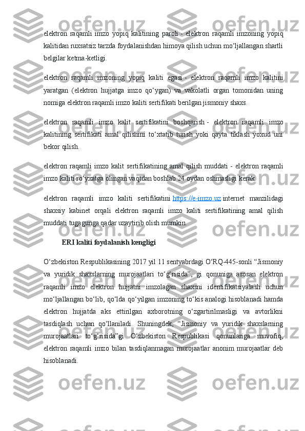 elektron   raqamli   imzo   yopiq   kalitining   paroli   -   elektron   raqamli   imzoning   yopiq
kalitidan ruxsatsiz tarzda foydalanishdan himoya qilish uchun mo‘ljallangan shartli
belgilar ketma-ketligi.
elektron   raqamli   imzoning   yopiq   kaliti   egasi   -   elektron   raqamli   imzo   kalitini
yaratgan   (elektron   hujjatga   imzo   qo‘ygan)   va   vakolatli   organ   tomonidan   uning
nomiga elektron raqamli imzo kaliti sertifikati berilgan jismoniy shaxs.
elektron   raqamli   imzo   kalit   sertifikatini   boshqarish   -   elektron   raqamli   imzo
kalitining   sertifikati   amal   qilishini   to‘xtatib   turish   yoki   qayta   tiklash   yoxud   uni
bekor qilish.
elektron   raqamli   imzo   kalit   sertifikatining   amal   qilish   muddati   -   elektron   raqamli
imzo kaliti ro‘yxatga olingan vaqtdan boshlab 24 oydan oshmasligi kerak.
elektron   raqamli   imzo   kaliti   sertifikatini   https://e-imzo.uz   internet   manzilidagi
shaxsiy   kabinet   orqali   elektron   raqamli   imzo   kaliti   sertifikatining   amal   qilish
muddati tugagunga qadar uzaytirib olish mumkin.
ERI kaliti foydalanish kengligi
O‘zbekiston Respublikasining 2017 yil 11 sentyabrdagi O‘RQ-445-sonli “Jismoniy
va   yuridik   shaxslarning   murojaatlari   to‘g‘risida”,   gi   qonuniga   asosan   elektron
raqamli   imzo   elektron   hujjatni   imzolagan   shaxsni   identifikatsiyalash   uchun
mo‘ljallangan bo‘lib, qo‘lda qo‘yilgan imzoning to‘kis analogi hisoblanadi hamda
elektron   hujjatda   aks   ettirilgan   axborotning   o‘zgartirilmasligi   va   avtorlikni
tasdiqlash   uchun   qo‘llaniladi.   Shuningdek,   “Jismoniy   va   yuridik   shaxslarning
murojaatlari   to‘g‘risida”gi   O‘zbekiston   Respublikasi   qonunlariga   muvofiq,
elektron   raqamli   imzo   bilan   tasdiqlanmagan   murojaatlar   anonim   murojaatlar   deb
hisoblanadi. 