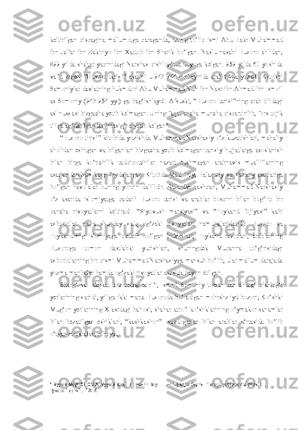 keltirilgan   qisqagina   ma'lumotga   qaraganda,   uning   to‘liq   ismi   Abu   Bakr   Muhammad
ibn   Ja'far   ibn   Zakiriyo   ibn   Xattob   ibn   Sharik   bo‘lgan.   Naslu   nasabi   Buxoro   ahlidan,
899 yilda shahar yaqinidagi Narshax qishlog‘ida duyoga kelgan. 959 yilda 60 yoshida
vafot  etgan.   “Buxoro   tarixi”  asarini  u   943-944  mobaynida  arab  tilida   yozadi.  Kitobni
Samoniylar davlatning hukmdori Abu Muhammad Nuh ibn Nasr ibn Ahmad ibn Ismoil
as-Somoniy   (943-954   yy.)   ga   bag‘ishlaydi.   Afsuski,   “Buxoro   tarixi”ning   arab   tilidagi
asl nusxasi bizgacha yetib kelmagan. Uning faqat ancha-muncha qisqartirilib, fors-tojik
tiliga ag‘darilgan tarjimasigina yetib kelgan 8
.
“Buxoro tirixi” kitobida yozishda Muhammad Narshaxiy o‘z kuzatishlari, mahaliy
aholidan eshitgan va bilganlari bizgacha yetib  kelmagan tarixiy  hujjatlarga asoslanish
bilan   birga   ko‘pchilik   tadqiqotchilar   nazari   tushmagan   arabnavis   mualliflarning
asarlaridan ham keng foydalangan. Kitobda Madoiniy, Balazuriy   va   Tabariy asarlariga
bo‘lgan   havolalar   buning   yorqin   dalilidir.   Bulardan   tashqari,   Muhammad   Narshaxiy
o‘z   asarida   islomiyatga   qadarli   Buxoro   tarixi   va   arablar   bosqini   bilan   bog‘liq   bir
qancha   rivoyatlarni   keltiradi.   “Siyovush   marsiyasi”   va   “Poykand   fojiyasi”   kabi
axborotlar   mana   shunday   xalq   og‘zaki   rivoyatlari   namunalaridandir.   Buxoro   va
Poykandning   islomiyaga   qadarli   bo‘lgan   hokimlari,   Poykand   ravotlari,   arablarning
Buxoroga   tomon   dastlabki   yurishlari,   shuningdek   Muqanna   to‘g‘risidagi
axborotlarning bir qismi Muhammad Narshaxiyga mansub bo‘lib, ular ma'lum darajada
yozma manbalar hamda og‘zaki rivoyatlar asosida bayon etilgan.
Sharg‘   va   Iskijkat   bozorning   ta'rifi;   Ismoil   Somoniy   tomonidan   Sharg‘   qishlog‘i
yerlarining xaridi; yiliga ikki marta Buxoroda bo‘ladigan mohrshz iyd bozori; Ko‘shki
Mug‘on yerlarining X asrdagi bahosi; shahar atrofi ko‘shklarining o‘ymakor sanamlar
bilan   bezatilgan   eshiklari;   “kashkashon”-   savdogarlar   bilan   arablar   o‘rtasida   bo‘lib
o‘tgan mojaralar; nihoyat,
8
MyyaMMag^OHOB A. MyyaMMag Hapmaxnn Ba yHHHr “Byxopo TapnxH” acapu  yarçHgaÆapmaxHH, 
Byxopo TapnxH, -120-6. 