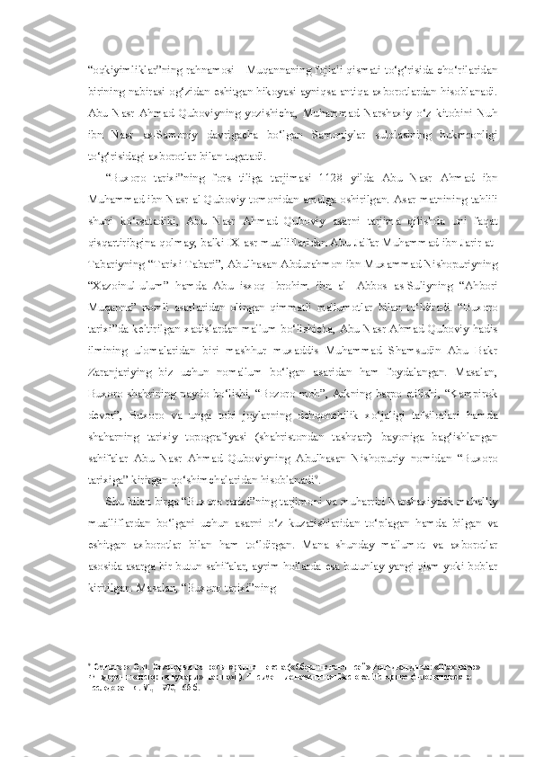 “oqkiyimliklar”ning rahnamosi - Muqannaning fojiali qismati to‘g‘risida cho‘rilaridan
birining nabirasi og‘zidan eshitgan hikoyasi ayniqsa antiqa axborotlardan hisoblanadi.
Abu   Nasr   Ahmad   Quboviyning   yozishicha,   Muhammad   Narshaxiy   o‘z   kitobini   Nuh
ibn   Nasr   as-Samoniy   davrigacha   bo‘lgan   Samoniylar   sulolasining   hukmronligi
to‘g‘risidagi axborotlar  bilan  tugatadi.
“Buxoro   tarixi”ning   fors   tiliga   tarjimasi   1128   yilda   Abu   Nasr   Ahmad   ibn
Muhammad ibn Nasr al-Quboviy tomonidan amalga oshirilgan.   Asar   matnining tahlili
shuni   ko‘rsatadiki,   Abu   Nasr   Ahmad   Quboviy   asarni   tarjima   qilishda   uni   faqat
qisqartiribgina qolmay, balki IX asr mualliflaridan Abu Ja'far Muhammad ibn Jarir at-
Tabariyning “Tarixi Tabari”, Abulhasan Abdurahmon ibn Muxammad Nishopuriyning
“Xazoinul-ulum”   hamda   Abu   isxoq   Ibrohim   ibn   al-   Abbos   as-Suliyning   “Ahbori
Muqanna”   nomli   asarlaridan   olingan   qimmatli   ma'lumotlar   bilan   to‘ldiradi.   “Buxoro
tarixi”da keltirilgan  xadislardan ma'lum bo‘lishicha, Abu Nasr Ahmad Quboviy  hadis
ilmining   ulomalaridan   biri   mashhur   muxaddis   Muhammad   Shamsudin   Abu   Bakr
Zaranjariying   biz   uchun   noma'lum   bo‘lgan   asaridan   ham   foydalangan.   Masalan,
Buxoro  shahrining  paydo  bo‘lishi,  “Bozoro  moh”,  Arkning   barpo  etilishi,  “Kampirok
devor”,   Buxoro   va   unga   tobi   joylarning   dehqonchilik   xo‘jaligi   tafsilotlari   hamda
shaharning   tarixiy   topografiyasi   (shahristondan   tashqari)   bayoniga   bag‘ishlangan
sahifalar   Abu   Nasr   Ahmad   Quboviyning   Abulhasan   Nishopuriy   nomidan   “Buxoro
tarixiga” kiritgan qo‘shimchalaridan hisoblanadi 9
.
Shu   bilan   birga “Buxoro tarixi”ning tarjimoni   va   muharriri Narshaxiydek mahalliy
mualliflardan   bo‘lgani   uchun   asarni   o‘z   kuzatishlaridan   to‘ plagan   hamda   bilgan   va
eshitgan   axborotlar   bilan   ham   to‘ldirgan.   Mana   shunday   ma'lumot   va   axborotlar
asosida asarga bir butun sahifalar, ayrim hollarda   esa butunlay yangi qism yoki boblar
kiritilgan. Masalan, “Buxoro tarixi”ning
9
Смирново О.И. Некоторые вопросы критики текста («Сборник летописей» Рашид-ад-Дина: «Шах-намэ» 
Фирдоуси и «История Бухары» Наршахи). Письменные памятники Востока. Историко-филологические 
исследования. М., -1970, 165-б. 
