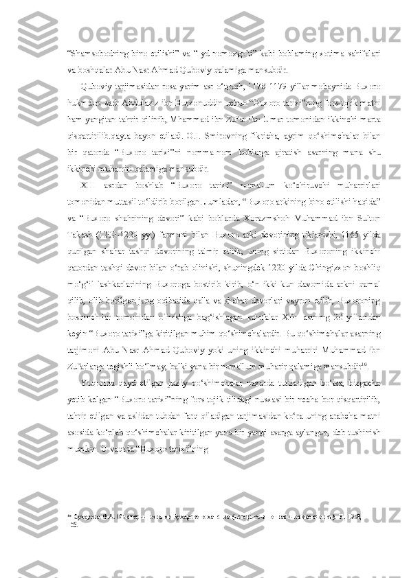 “Shamsobodning bino   etilishi ”   va   “ Iyd   nomozgohi ”   kabi   boblaming   xotima   sahifalari
va  boshqalar   Abu   Nasr   Ahmad   Quboviy   qalamiga   mansubdir .
Quboviy   tarjimasidan   rosa   yarim   asr   o ‘ tgach , 1178-1179   yillar   mobaynida   Buxoro
hukmdori   sadr   Abdulaziz   ibn   Burxonuddin   uchun  “ Buxoro   tarixi ” ning   fors - tojik   matni
ham   yangitan   tahrir   qilinib ,   Mhammad   ibn   Zufar   ibn   Umar   tomonidan   ikkinchi   marta
qisqartirilib . qayta   bayon   etiladi .   O . I .   Smirovning   fikricha,   ayrim   qo ‘ shimchalar   bilan
bir   qatorda   “ Buxoro   tarixi ” ni   nomma-nom   boblarga   ajratish   asarning   mana   shu
ikkinchi muharriri qalamiga mansubdir.
XIII   asrdan   boshlab   “Buxoro   tarixi”   noma'lum   ko‘chiruvchi   muharrirlari
tomonidan muttasil to‘ldirib borilgan. Jumladan, “Buxoro arkining  bino  etilishi haqida”
va   “Buxoro   shahrining   devori”   kabi   boblarda   Xorazmshoh   Muhammad   ibn   Sulton
Takash   (1200-1220   yy.)   farmoni   bilan   Buxoro   arki   devorining   tiklanishi,   1165   yilda
qurilgan   shahar   tashqi   devorining   ta'mir   etilib,   uning   sirtidan   Buxoroning   ikkinchi
qatordan tashqi devor   bilan   o‘rab olinishi, shuningdek 1220 yilda Chingizxon boshliq
mo‘g‘il   lashkarlarining   Buxoroga   bostirib   kirib,   o‘n   ikki   kun   davomida   arkni   qamal
qilib, olib borilgan jang oqibatida qal'a va shahar devorlari  vayron  etilib, Buxoroning
bosqinchilar   tomonidan   olinishga   bag‘ishlagan   sahifalar   XIII   asrning   20-yillaridan
keyin “Buxoro tarixi”ga kiritilgan muhim qo‘shimchalardir. Bu qo‘shimchalar asarning
tarjimoni   Abu   Nasr   Ahmad   Quboviy   yoki   uning   ikkinchi   muharriri   Muhammad   ibn
Zufarlarga tegishli bo‘lmay, balki yana bir noma'lum muharir qalamiga mansubdir 10
.
Yuqorida   qayd   etilgan   juz'iy   qo‘shimchalar   nazarda   tutiladigan   bo‘lsa,   bizgacha
yetib  kelgan “Buxoro  tarixi”ning fors-tojik tilidagi nusxasi bir necha bor qisqartirilib,
tahrir etilgan   va   aslidan tubdan farq qiladigan tarjimasidan ko‘ra uning arabcha matni
asosida ko‘plab qo‘shimchalar kiritilgan yana bir yangi asarga aylangan, deb tushinish
mumkin. U   vaqtda  “ Buxoro   tarixi ” ning
10
Сухарева   О.А.   К   истории   городов   Бухарского   ханства   (историко-этнографические   очерки).   Т.,   1958,   -
10б. 