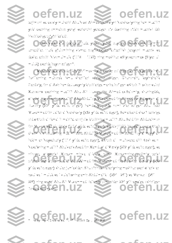 tarjimoni   va   asosiy   muhariri   Abu   Nasr   Ahmad   Quboviyni   Narshaxiyning   ham   muallifi
yoki   asarning   ommabop   yangi   variantini   yaratgan   o ‘ z   davrining   o ‘ tkir   muarrixi   deb
hisoblashga   to ‘ g ‘ ri   keladi .
Somoniylar   o‘z   davlatida   juda   yaxshi   yulga   quyilgan   hukmronlik   tizimini
urnatdilar.   Turk   g‘ulomining   xizmat   pog‘onasidan   ko‘tarilish   jarayoni   muarrix   va
davlat   arbobi   Nizomulmulk   (1018—   1092)   ning   mashhur   «Siyosatnoma»   (Siyar   ul-
muluk) asarida bayon etilgan 11
.
Manbalarda o‘zlaridan keyin o‘lmas noyob asarlar qoldirgan ko‘plab yetuk olimu
fozillarning   muborak   ismu   shariflari   saqlanib   qolgan.   Chunonchi,   keyinchalik
Gardiziy, ibn al-Asir hamda Juvayniy kitoblariga manba bo‘lgan  «Kitob  fi-axbor vuloti
Xuroson»   asarining   muallifi   Abu   Ali   Husaya   ibn   Ahmad   as-Salomiy,   shuningdek,
«Tarixi Buxoro»ning muallifi Abu Abdulloy Muxammad ibn Ahmad ibn Sulaymon al-
Buxoriy   (924   yilda   vafot   qilgan)   hamda   yuqorida   nomi   zikr   etilgan   Abu   Bakr
Muxammad ibn Ja'far al-Narshaxiy (959 yilda vafot etgan), Samarkand shazfi tarixiga
oid «Kitob al-ikmal li ma'rifat ar-rijol» kitobining muallifi Abu Said ibn Abdurahmon
ibn Muxammad al-Idrisiy (1014 yilda vafot etgan), sakkiz jildlik biografik asar «Kitob
ahvoli   Nishopur»ning   muallifi   Abu  Abdulloy  Muxammad  ibn  Abdul  loy  al-Bayyi  al-
hakim an-Naysaburiy (1014 yilda vafot etgan), «Kitob al - mufoxarat ahli Kesh va-n-
Nasaf»ning muallifi Abulxaris Asad ibn Xamduyi al-Versiy (927 yilda vafot etgan), va
nihoyat,   «Tavarixi   Xorazm   minxa   al-kofi»   nomli   Xorazmning   qadimiy   tarixi
to‘g‘risidagi   kitob   muallifi   Abu   Ahmad   ibn   Muxammad   ibn   Sa'd   ibn   al-Kofiy   (957
yilda vafot etgan) shular jumlasidan. Shu o‘rinda Tabariyning mashhur asari «Tarix ar-
rasul va-l-muluk va-l-xulafo»ning amir Abdulmalik I (954—961) va Mansur I (961 —
976) ning vaziri  Abu Ali Muxammad Bal'amiy  tomonidan 974 yili amalga oshirilgan
forscha tarjimasini
11
HrooMyrnwym. CnecaraoMa. -T.: ^Hrn acp aBTOgH, 1997. -2406. 