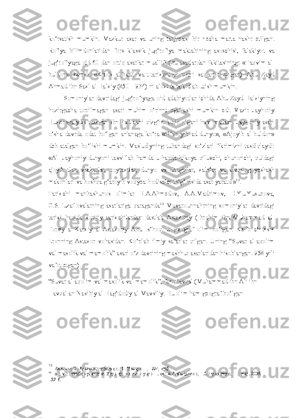 ko‘rsatish   mumkin.   Mazkur   asar   va   uning   tarjimasi   bir   necha   marta   nashr   etilgan.
Rofiya   bilimdonlaridan   fors   klassik   jug‘rofiya   maktabining   asoschisi,   falakiyot   va
jug‘rofiyaga oid 60 dan ortiq asarlar   muallifi (bu   asarlardan ikkitasining:   «Taqvim al -
buldon»   hamda   «Kitob   al-badi'   va-t-tarix»ning   nomi   saqlanib   qolgan)   Abu   Zayd
Ahmad ibn Saxl al-Balxiy (850—934)  ni  aloxida ta'kidlab utish mumkin.
Somoniylar   davridagi   jug‘rofiyaga   oid   adabiyotlar   ichida   Abu   Zayd   Balxiyning
hozirgacha   topilmagan   asari   muhim   o‘rinni   egallashi   mumkin   edi.   Vazir   Jayhoiiy
Buxoroga  yuli   tushgan  ibn  Fadlanni  qizg‘in  kutib  olgani  ham  ma'lum.   Jayxoniy  asari
o‘sha   davrda   odat   bo‘lgan   an'anaga   ko‘ra   «G‘aroyib   ad- dunyo»,   «Ajoyib   al -buldon»
deb   atalgan   bo‘lishi   mumkin.   Mas'udiyning   tubandagi   so‘zlari   fikrimizni   tasdiqlaydi:
«Al -   Jayhoniy   dunyoni   tavsiflab   hamda   u   haqda   hikoya   qiluvchi,   chunonchi,   quidagi
ajoyibotlar,   shaharlar,   poytaxtlar,   dunyo   va   dengizlar,   xalqlar   va   ularning   yashash
makonlari  va  boshqa g‘aroyib voqyea-hodisalar to‘g‘ risida  asar  yaratdi» 12
.
Tarixchi   manbashunos   olimlar   B.A.Ahmedov,   A.A.Madrimov,   D.Yu.Yusupova,
G.S.Fuzailovalarning   asarlariga   qaraganda 13
  Movarounnahrning   somoniylar   davridagi
tarixi   haqida   xorijiy   tarixchilardan   dastlab   Astaxoriy   (Ibrohim   ibn   Muhammad   al-
Forsiy   al-Karxiy   al-Astaxoriy   Abu   Is’hoq.   U   geograf   olim   bo‘lgan.   Kelib   chiqishi
Eronning   Astaxor   vohasidan.   Ko‘plab   ilmiy   safarlar   qilgan.   Uning   “Suvar   al-aqolim
val  masolik  val  mamolik” asari o‘z davrining mashhur asarlaridan hisoblangan. 958 yili
vafot etgan).
“Suvar al-aqolim  val  masolik  val  mamolik”, Ibn Havqal (Muhammad ibn Ali ibn 
Havqal an-Nasibiy al-Bag‘dodiy al-Mavsiliy. Bu olim ham geograf bo‘lgan
12
Ахмедов   Б .  Тарихдан   сабоклар . - Т .  Укитувчи , 1994, -46 б .
13
  Тарихий   манбашунослик .  Укув   к ÿ лланма . / Тузувчилар :  А . А . Мадримов ,  Г . С . Фузаилова . - Т .:  Фан , 2006,
-.3216. 