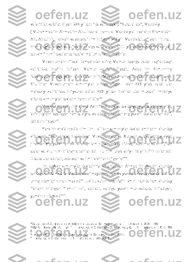 va ko‘plab safarlar qilgan. 978 yil atrofida  vafot  etgan)  “Surat  al-arz”, Maqdisiy 
( Muhammad  ibn Ahmad  ibn Abu Bakr al-Banno al-Maqdisiy al-Bashshor Shamsiddin 
Abu Abdulloh. Tarixchi va geograf olim bo‘lgan. 947 yili Maqdisda tug‘ilgan. Tijorat 
bilan shug‘ullangan va ko‘p shaharlarga safar qilgan. 1000 yili vafot etgan) “Ahsan at-
taqosim” nomli asarlarida batafsil ma'lumot berib o‘tganlar.
Movarounnahr  o‘lkasi  Damashqdan  so‘ng  Ma'mun  davriga  qadar  Bag‘doddagi
xalifalikka   bog‘liq   bo‘lgan.   Ma'mun   xalifa   bo‘lgach,   As'ad   ibn   Somonning
farzandlarini o‘ziga yaqin kishilardan bilib, Movarounnahrga boshliq qilib tayinlagan.
Shu   bilan   Movarounnahr   somoniylar   qo‘liga   o‘tgan.   Lekin   875   yilga   qadar   ular
markaziy   xalifalikka   bo‘ysunar   edilar.   875   yildan   boshlab   ular   mustaqil   imperiya
sifatida somoniylar davlatini barpo qildilar 14
.
Mashhur tarixchi olim Ibn al-Asir: “Somoniylar davlati yer yuzida keng yoyilib,
ko‘p joylarni egallagan hamda siyrat va adolat jihatidan eng yaxshi davlatlardan edi”,
deb e'tirof etgan 15
.
Yana bir ensiklopedik olim Ibn Hallikon somoniylar davlati amirlarini shunday
sifatlagan:   “Somoniylar   podshohlari   Movarounnahr   va   Xuroson   sultonlarining   siyrat
jihatidan eng yaxshilari edi. Ulardan kim podshohlikka o‘tirsa, “sultonlar sultoni”, deb
atalar   va   shu   nom   bilangina   tanilar   edi.   Bu   nom   unga   go‘yo   belgi   bo‘lib   qolar   edi.
Odatda ular adolatli, zakovatli va ilmli kishilar bo‘lganlar” 16
.
Ibn   al-Asir   somoniylar   davlatining   sultonlaridan   Ahmad   ibn   Asadni   shunday
tariflagan: “Ahmad ibn Asad tama qilmaydigan, hamma yaxshi ko‘radigan kishi bo‘lib,
uning odamlari  pora olmas edi”. Ushbu sultonning  o‘g‘li  Ismoil  haqida ham  shunday
fikrlarni   bildirgan:   “Ismoil   oqil,   adolatli,   xalqiga   yaxshi   munosabatda   bo‘ladigan,
yumshoq odam edi” 17
.
14
Сагдуллаев А.С., Мавлонов У. Узбекистонда давлат бош^аруви тарихи. - Т.: Академия, 2006. -142б.
15
Абу Али Х,асан ибн Али Тусий - Низомулмулк. Сиёсатнома (Сияр ул-мулук). -Т.:Янги аср авлоди, 2010, -239
б.
16
Негматов Н. Н. Государство Саманидов. -Душанбе. ; Дониш, 1977, -277 с.
17
Низомулмулк. Сиёсатнома. -Т.: Янги аср авлоди, 1997.  245 - б . 