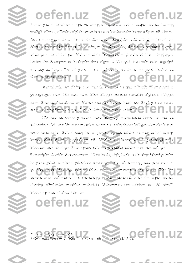 Somoniylar   podshohlari   ilmga   va   uning   ahliga   katta   e'tibor   bergan   edilar.   Buning
tasdig‘i o‘laroq o‘lkada ko‘plab umumiy  va  xos kutubxonalar barpo etilgan edi. Ibn al-
Asir somoniylar podshohi Ismoil ibn Ahmad ibn Asad( Amir Abu Ibrohim Ismoil ibn
Ahmad ibn Asad ibn Somon fozil, olim, mohir chavandoz, shijoatli, ulamolarni hurmat
qiladigan podshoh bo‘lgan. Muhammad ibn Nasrdan uning barcha kitoblarini tinglagan.
Undan   Ibn   Xuzayma   va   boshqalar   dars   olgan.   U   908   yili   Buxoroda   vafot   etgan)ni
shunday   tariflagan:   “Ismoil   yaxshi   inson   bo‘lib,   ilm   va   din   ahlini   yaxshi   ko‘rar   va
ularni hurmat qilar edi” 18
.
Manbalarda   Ismoilning   o‘zi   haqida   shunday   rivoyat   qilinadi:   “Samarqandda
yashayotgan   edim.   Bir   kuni   zulm   bilan   olingan   narsalar   xususida   o‘ylanib   o‘tirgan
edim.   Shunda,   Abu   Abdulloh   Muhammad   ibn   Nasr   al-Faqih   ash-Shofiiy   kirib   qoldi.
Men  u  zotning ilmi  va  dinini ulug‘lab  darhol  o‘rnimdan turdim” 19
.
O‘z   davrida   somoniy   sulton   huzurida   ilmiy   munozaralar   tashkil   qilinar   va
sultonning o‘zi turib biron bir masalani so‘rar edi. So‘ng hozir bo‘lgan ulamolar bunga
javob berar edilar. Sultonlikdagi har bir jome masjidda kutubxona mavjud bo‘lib, eng
kattasi   Marv   shahrida   joylashgan   edi.   Mazkur   kutubxona   turli   lug‘atlardagi   nafis
kitoblarni qamrab olgan. Shuningdek, sultonning maxsus kutubxonasi ham bo‘lgan.
Somoniylar davrida Movarounnahr o‘lkasi hadis, fiqh, lug‘at   va   boshqa islomiy ilmlar
bo‘yicha   yetuk   olimlarni   yetishtirib   chiqargan.   Ular   o‘zlarining   jiddu   jahdlari,   ilm
yo‘lidagi   qiyinchiliklarga   sabr   qilishlari   bilan   katta   matonat   ko‘rsatganlar.   Ular   har
qancha   uzoq   bo‘lmasin,   olis   shaharlarga   borib,   mashaqqat   bilan   ilm   olgan   edilar.
Bunday   olimlardan   mashhur   muhaddis   Muhammad   ibn   Hibbon   va   “Al-Ishrof”
kitobining muallifi Abu Bakr ibn
18
Наршахий. Бухоро тарихи, 56-б.
19
 Абу Джафар Мууаммад ат-Табарий. История ат-Табарий. -Т. Фан. 1987. -210 б. 